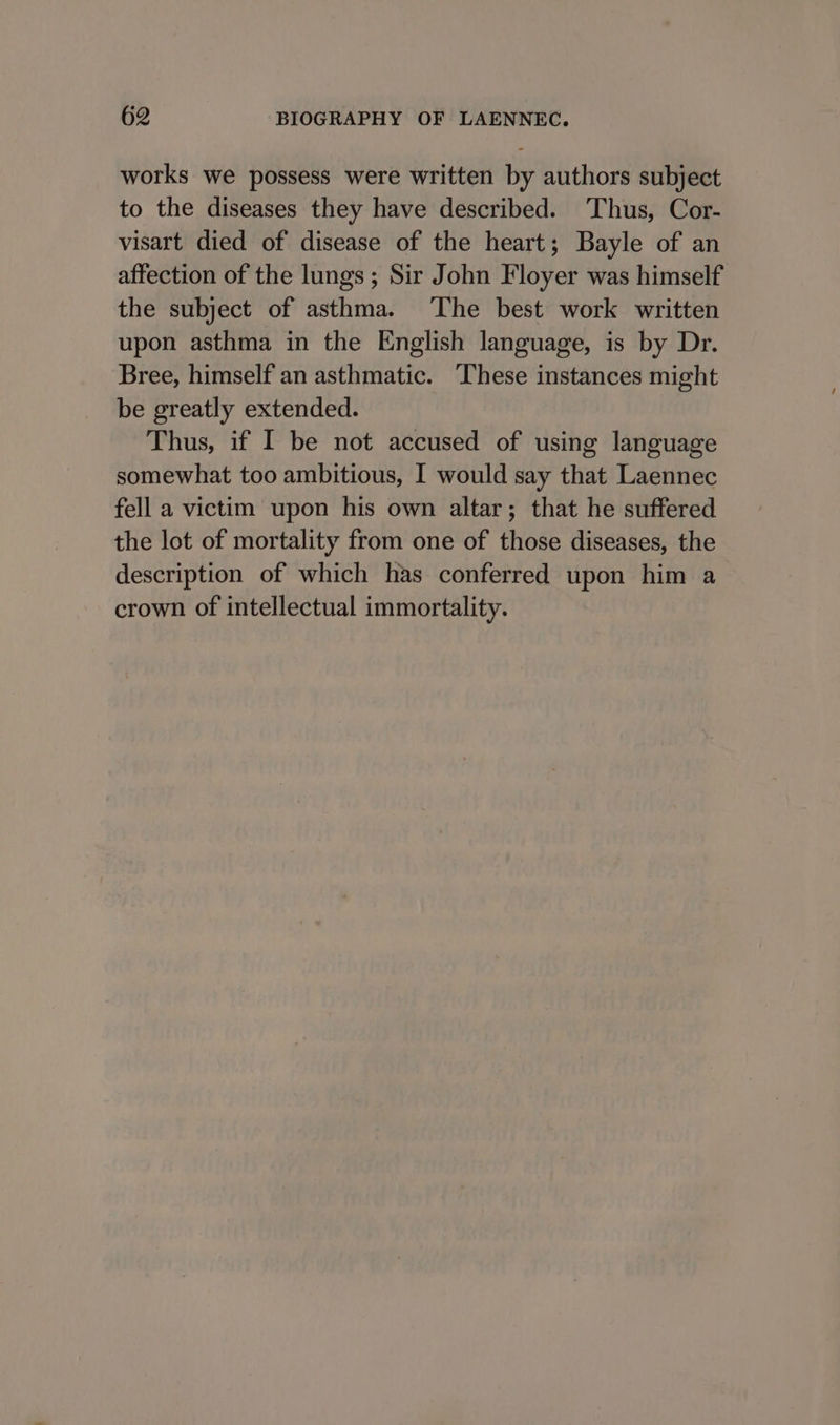 works we possess were written by authors subject to the diseases they have described. Thus, Cor- visart died of disease of the heart; Bayle of an affection of the lungs; Sir John Floyer was himself the subject of asthma. ‘The best work written upon asthma in the English language, is by Dr. Bree, himself an asthmatic. These instances might be greatly extended. Thus, if I be not accused of using language somewhat too ambitious, I would say that Laennec fell a victim upon his own altar; that he suffered the lot of mortality from one of those diseases, the description of which has conferred upon him a crown of intellectual immortality.