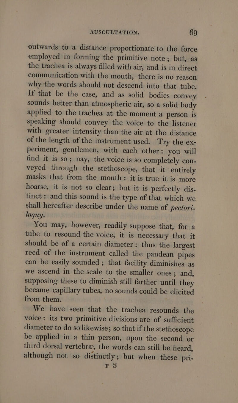 outwards to a distance proportionate to the force employed in forming the primitive note; but, as the trachea is always filled with air, and is in direct communication with the mouth, there is no reason why the words should not descend into that tube. If that be the case, and as solid bodies convey sounds better than atmospheric air, so a solid body applied to the trachea at the moment a person is speaking should convey the voice to the listener with greater intensity than the air at the distance of the length of the instrument used. Try the ex- periment, gentlemen, with each other: you will find it is so; nay, the voice is so completely con- veyed through the stethoscope, that it entirely masks that from the mouth: it is true it is more hoarse, it is not so clear; but it is perfectly dis- tinct : and this sound is the type of that which we shall hereafter describe under the name of pectort- loquy. You may, however, readily suppose that, for a tube to resound the voice, it is necessary that it should be of a certain diameter: thus the largest reed of the instrument called the pandean pipes can be easily sounded ; that facility diminishes as we ascend in the scale to the smaller ones ; and, supposing these to diminish still farther until they became capillary tubes, no sounds could be elicited from them. We have seen that the trachea resounds the voice: its two primitive divisions are of sufficient diameter to do so likewise; so that if the stethoscope be applied in a thin person, upon the second or third dorsal vertebree, the words can still be heard, although not so distinctly; but when these pri- F 3