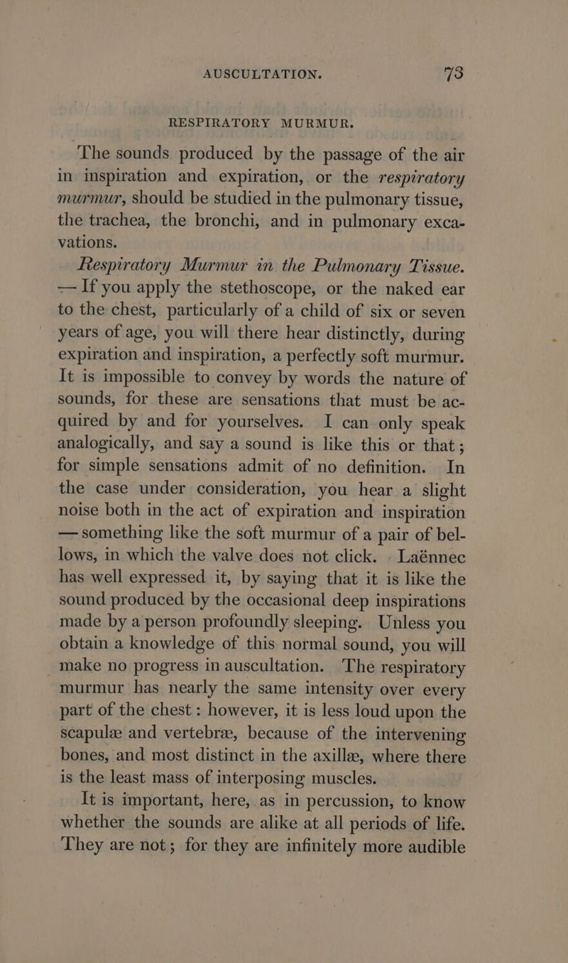 RESPIRATORY MURMUR. The sounds produced by the passage of the air in inspiration and expiration, or the respiratory murmur, should be studied in the pulmonary tissue, the trachea, the bronchi, and in pulmonary exca- vations. Respiratory Murmur in the Pulmonary Tissue. -— If you apply the stethoscope, or the naked ear to the chest, particularly of a child of six or seven years of age, you will there hear distinctly, during expiration and inspiration, a perfectly soft murmur. It is impossible to convey by words the nature of sounds, for these are sensations that must be ac- quired by and for yourselves. I can only speak analogically, and say a sound is like this or that; for simple sensations admit of no definition. In the case under consideration, you hear a slight noise both in the act of expiration and inspiration — something like the soft murmur of a pair of bel- lows, in which the valve does not click. . Laénnec has well expressed it, by saying that it is like the sound produced by the occasional deep inspirations made by a person profoundly sleeping. Unless you obtain a knowledge of this normal sound, you will make no progress in auscultation. The respiratory murmur has nearly the same intensity over every part of the chest : however, it is less loud upon the scapulze and vertebrae, because of the intervening bones, and most distinct in the axillee, where there is the least mass of interposing muscles. It is important, here, as in percussion, to know whether the sounds are alike at all periods of life. They are not; for they are infinitely more audible