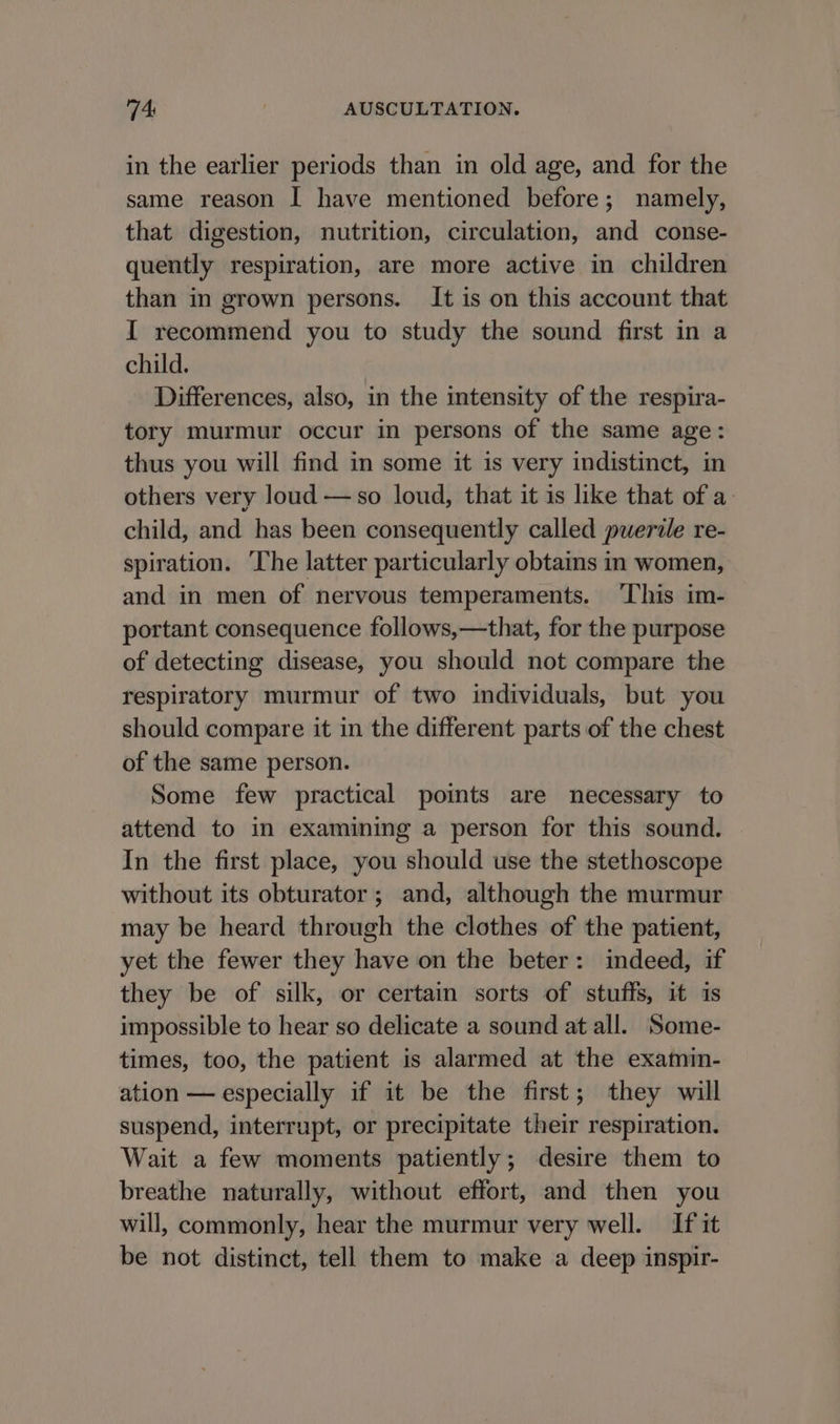 in the earlier periods than in old age, and for the same reason I have mentioned before; namely, that digestion, nutrition, circulation, and conse- quently respiration, are more active in children than in grown persons. It is on this account that I recommend you to study the sound first in a child. Differences, also, in the intensity of the respira- tory murmur occur in persons of the same age: thus you will find in some it is very indistinct, in others very loud —so loud, that it is like that of a. child, and has been consequently called puerdle re- spiration. ‘The latter particularly obtains in women, and in men of nervous temperaments. ‘This im- portant consequence follows,—that, for the purpose of detecting disease, you should not compare the respiratory murmur of two individuals, but you should compare it in the different parts of the chest of the same person. Some few practical points are necessary to attend to in examining a person for this sound. In the first place, you should use the stethoscope without its obturator; and, although the murmur may be heard through the clothes of the patient, yet the fewer they have on the beter: indeed, if they be of silk, or certain sorts of stuffs, it is impossible to hear so delicate a sound at all. Some- times, too, the patient is alarmed at the examin- ation — especially if it be the first; they will suspend, interrupt, or precipitate their respiration. Wait a few moments patiently; desire them to breathe naturally, without effort, and then you will, commonly, hear the murmur very well. If it be not distinct, tell them to make a deep inspir-