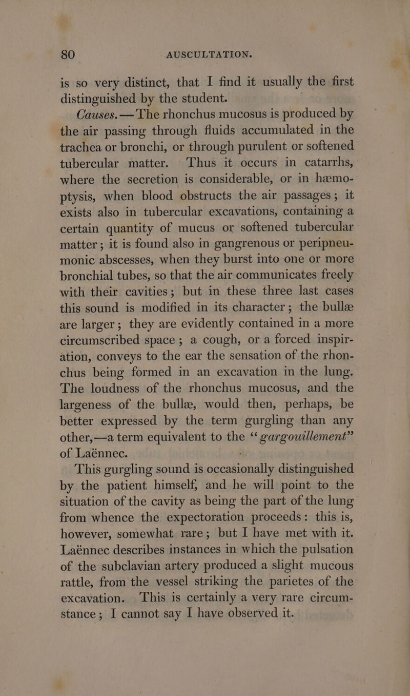 is so very distinct, that I find it usually the first distinguished by the student. Causes. — The rhonchus mucosus is produced by the air passing through fluids accumulated in the trachea or bronchi, or through purulent or softened tubercular matter. - Thus it occurs in catarrhs, where the secretion is considerable, or in hamo- ptysis, when blood obstructs the air passages ; it exists also in tubercular excavations, containing a certain quantity of mucus or softened tubercular matter; it is found also in gangrenous or peripneu- monic abscesses, when they burst into one or more bronchial tubes, so that the air communicates freely with their cavities; but in these three last cases this sound is modified in its character; the bulle are larger; they are evidently contained in a more circumscribed space ; a cough, or a forced. inspir- ation, conveys to the ear the sensation of the rhon- chus being formed in an excavation in the lung. The loudness of the rhonchus mucosus, and the largeness of the bulle, would then, perhaps, be better expressed by the term gurgling than any other, —a term equivalent to the “ gargowilement” of Laénnec. This gurgling sound is occasionally distinguished by the patient himself, and he will point to the situation of the cavity as being the part of the lung from whence the expectoration proceeds: this is, however, somewhat rare; but I have met with it. Laénnec describes instances in which the pulsation of the subclavian artery produced a slight mucous rattle, from the vessel striking the parietes of the excavation. This is certainly a very rare circum- stance; I cannot say I have observed it.