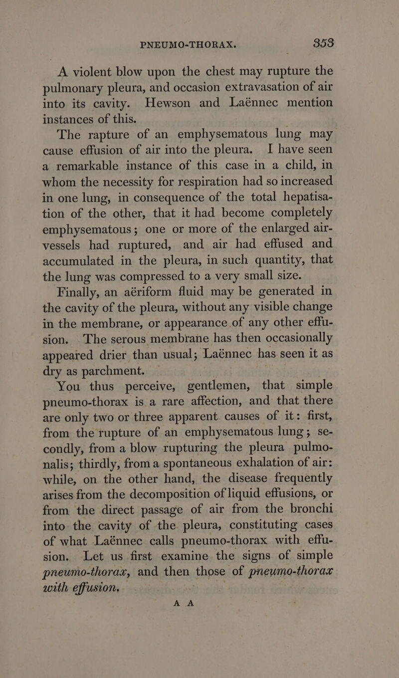A violent blow upon the chest may rupture the pulmonary pleura, and occasion extravasation of air into its cavity. Hewson and Laénnec mention instances of this. | The rapture of an emphysematous lung may cause effusion of air into the pleura. I have seen a remarkable instance of this case in a child, in whom the necessity for respiration had so increased in one lung, in consequence of the total hepatisa- tion of the other, that it had become completely emphysematous; one or more of the enlarged air- vessels had ruptured, and air had effused and accumulated in the pleura, in such quantity, that the lung was compressed to a very small size. Finally, an aériform fluid may be generated in the cavity of the pleura, without any visible change in the membrane, or appearance .of any other effu- sion. The serous membrane has then occasionally appeared drier than usual; Laénnec has seen it as dry as parchment. You thus perceive, gentlemen, that simple pneumo-thorax is a rare affection, and that there are only two or three apparent. causes of it: first, from the rupture of an emphysematous lung; se- condly, from a blow rupturing the pleura sae nalis; thirdly, from a spontaneous exhalation of air: while, on the other hand, the disease frequently arises from the decomposition of liquid effusions, or from the direct passage of air from the bronchi into the cavity of the pleura, constituting cases of what Laénnec calls pneumo-thorax with effu- sion. Let us first examine the signs of simple pneumo-thorax, and then Ope of pneumocthor ak with effusion, A A