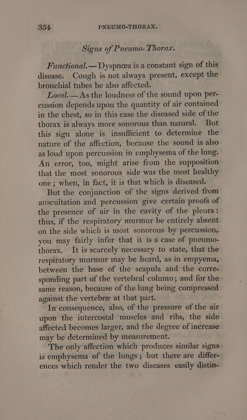 Signs of Pneumo- Thorax. Functional. — Dyspncea is a constant sign of this disease. Cough is not always present, except the bronchial tubes be also affected. Local.— As the loudness of the sound upon per- cussion depends upon the quantity of air contained in the chest, so in this case the diseased side of the thorax is always more sonorous than natural. But this sign alone is insufficient to determine the nature “of the affection, because the sound is also as loud upon percussion in emphysema of the lung. An error, too, might arise from the supposition that the most sonorous side was the most healthy one; when, in fact, it is that which is diseased. But the conjunction of the signs derived from auscultation and percussion give certain proofs of the presence of air in the cavity of the pleura: thus, if the respirator y murmur be entirely absent on the side which is most sonorous by percussion, you. may fairly infer that it is a case of pneumo- thorax. It is scarcely necessary to state, that the respiratory murmur may be heard, as in empyema, between the base of the scapula and the corre- sponding part of the vertebral column; and for the same reason, because of the lung adits: compressed against the vertebree at that part. In consequence, also, of the pressure of the air upon the intercostal muscles and ribs, the side affected becomes larger, and the degree of increase - may be determined by measurement. The only affection which produces similar signs is emphysema of the lungs; but there are differ- ences which render the two diseases easily distin-