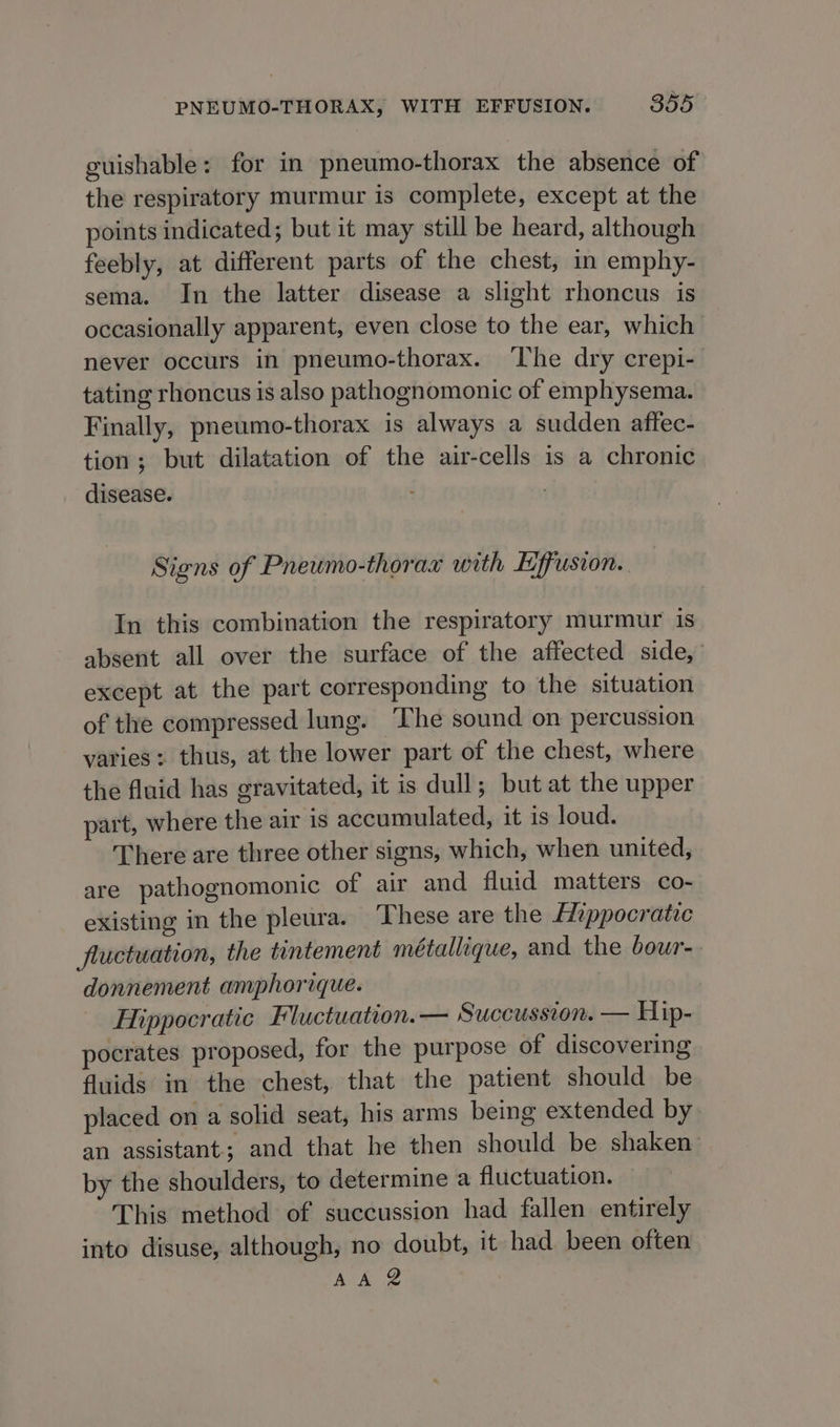 guishable: for in pneumo-thorax the absence of the respiratory murmur is complete, except at the points indicated; but it may still be heard, although feebly, at different parts of the chest, in emphy- sema. In the latter disease a slight rhoncus is occasionally apparent, even close to the ear, which never occurs in pneumo-thorax. The dry crepi- tating rhoncus is also pathognomonic of emphysema. Finally, pneumo-thorax is always a sudden affec- tion; but dilatation of the air-cells is a chronic disease. Signs of Pneumo-thorax with Effusion. In this combination the respiratory murmur is absent all over the surface of the affected side, except at the part corresponding to the situation of the compressed lung. The sound on percussion varies: thus, at the lower part of the chest, where the fluid has gravitated, it is dull; but at the upper part, where the air is accumulated, it is loud. There are three other signs, which, when united, are pathognomonic of air and fluid matters co- existing in the pleura. These are the Eippocratic fluctuation, the tintement métallique, and the bour- donnement amphorique. Hippocratic Fluctuation. — Succussion. — Hip- pocrates proposed, for the purpose of discovering fluids in the chest, that the patient should be placed on a solid seat, his arms being extended by an assistant; and that he then should be shaken by the shoulders, to determine a fluctuation. This method of succussion had fallen entirely into disuse, although, no doubt, it had. been often AA ®