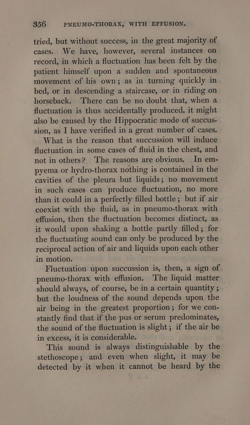 tried, but without success, in the great majority of cases. We have, however, several instances on record, in which a fluctuation has been felt by the patient himself upon a sudden and spontaneous movement of his own; as in turning quickly in bed, or in descending a staircase, or in riding on horseback. There can be no doubt that, when a fluctuation is thus accidentally produced, it might also be caused by the Hippocratic mode of succus- sion, as I have verified in a great number of cases. What is the reason that succussion will induce fluctuation in some cases of fluid in the chest, and not in others? The reasons are obvious. In em- pyema or hydro-thorax nothing is contained in the cavities of the pleura but liquids; no movement in such cases can produce fluctuation, no more than it could in a perfectly filled bottle; but if air coexist with the fluid, as in pneumo-thorax with effusion, then the fluctuation becomes distinct, as it would upon shaking a bottle partly filled; for the fluctuating sound can only be produced by the reciprocal action of air and liquids upon each other in motion. Fluctuation upon succussion is, then, a sign of pneumo-thorax with effusion. The liquid matter should always, of course, be in a certain quantity ; but the loudness of the sound depends upon the air being in the greatest proportion; for we con- stantly find that if the pus or serum predominates, the sound of the fluctuation is slight; if the air be in excess, it is considerable. . This sound is always distinguishable by the stethoscope; and even when slight, it may be detected by it when it cannot be heard by the