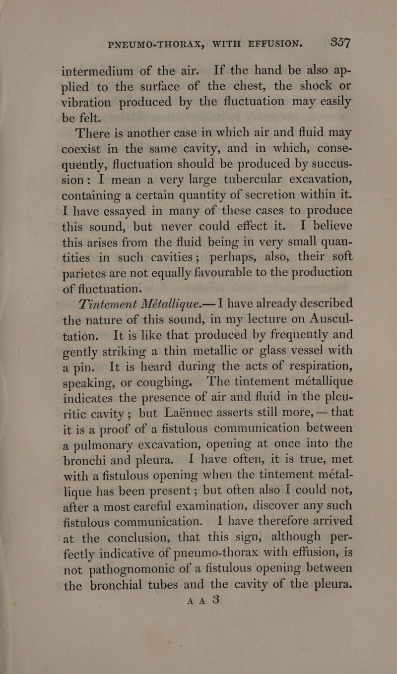 intermedium of the air. If the hand be also ap- plied to the surface of the chest, the shock or vibration produced by the fluctuation may easily be felt. There is another case in which air and fluid may coexist in the same cavity, and in which, conse- quently, fluctuation should be produced by succus- sion: I mean a very large tubercular excavation, containing a certain quantity of secretion within it. I have essayed in many of these cases to produce this sound, but never could effect it. I believe this arises from the fluid being in very small quan- tities in such cavities; perhaps, also, their soft parietes are not equally favourable to the production of fluctuation. Tintement Métallique.— 1 have already described the nature of this sound, in my lecture on Auscul- tation. It is like that produced by frequently and gently striking a thin metallic or glass vessel with a pin. It is heard during the acts of respiration, speaking, or coughing, ‘The tintement metallique indicates the presence of air and fluid im the pleu- ritic cavity; but Laénnec asserts still more, — that it is a proof of a fistulous communication between a pulmonary excavation, opening at once into the bronchi and pleura. I have often, it is true, met with a fistulous opening when the tintement métal- lique has been present ; but often also I could not, after a most careful examination, discover any such fistulous communication. I have therefore arrived at the conclusion, that this sign, although per- fectly indicative of pneumo-thorax with effusion, is not pathognomonic of a fistulous opening between the bronchial tubes and the cavity of the pleura. AAS