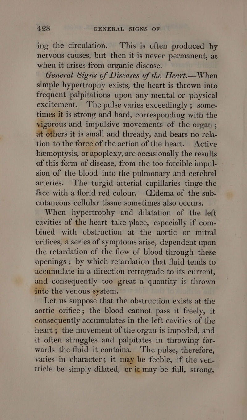 ing the circulation. This is often produced by nervous causes, but then it is never permanent, as when it arises from organic disease. General Signs of Diseases of the Heart.—When simple hypertrophy exists, the heart is thrown into frequent palpitations upon any mental or physical excitement. The pulse varies exceedingly ; some- times it is strong and hard, corresponding with the vigorous and impulsive movements of the organ ; at others it is small and thready, and bears no rela- tion to the force of the action of the heart. Active heemoptysis, or apoplexy, are occasionally the results of this form of disease, from the too forcible impul- - sion of the blood into the pulmonary and cerebral arteries. The turgid arterial capillaries tinge the face with a florid red colour. Cidema of the sub- cutaneous cellular tissue sometimes also occurs. When hypertrophy and dilatation of the left cavities of the heart take place, especially if com- bined with obstruction at the aortic or mitral orifices, a series of symptoms arise, dependent upon the retardation of the flow of blood through these openings ; by which retardation that fluid tends to accumulate in a direction retrograde to its current, and consequently too great a quantity is thrown into the venous system. Let us suppose that the obstruction exists at the aortic orifice; the blood cannot pass it freely, it consequently accumulates in the left cavities of the heart ; the movement of the organ is impeded, and it often struggles and palpitates in throwing for- wards the fluid it contains. ‘The pulse, therefore, varies in character; it may be feeble, if the ven- tricle be simply dilated, or it may be full, strong,