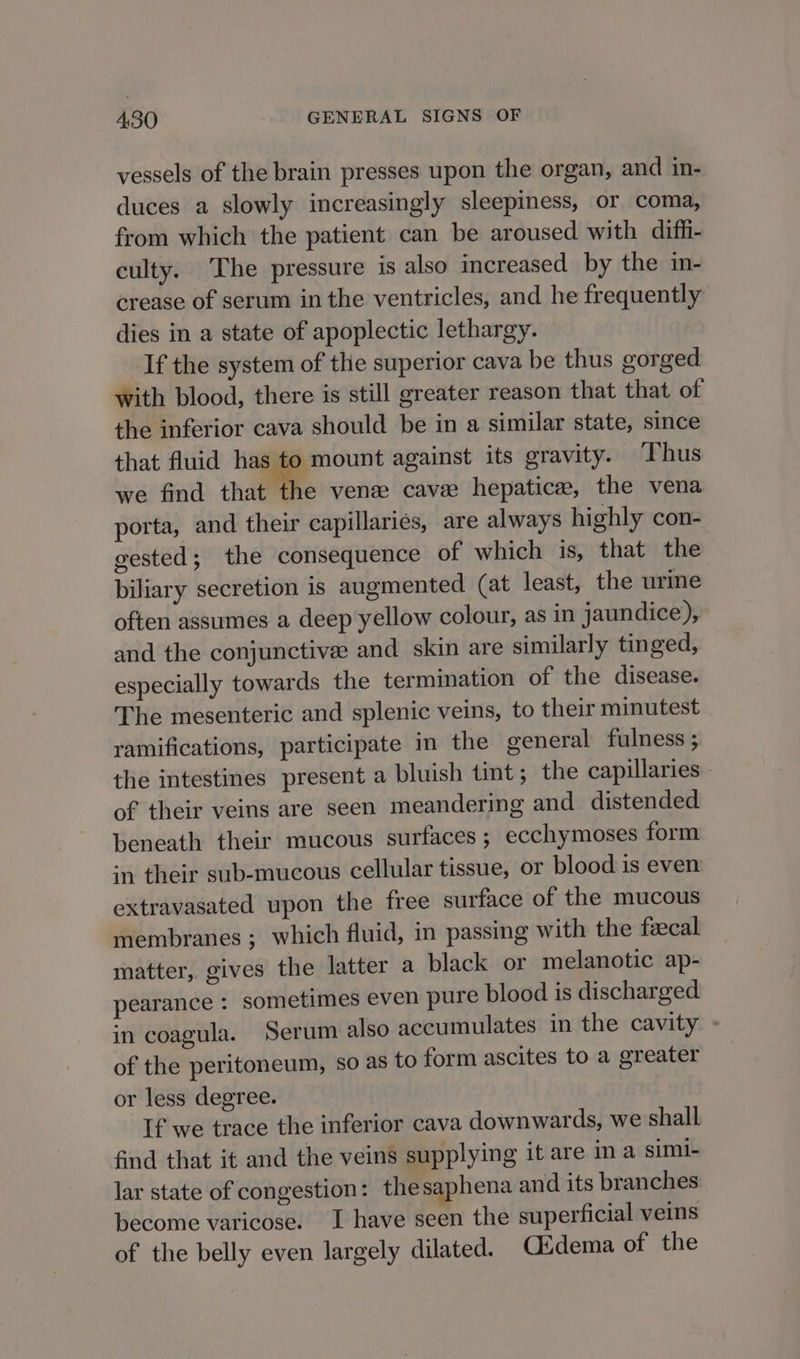 vessels of the brain presses upon the organ, and in- duces a slowly increasingly sleepiness, or coma, from which the patient can be aroused with diff- culty. The pressure is also increased by the in- crease of serum in the ventricles, and he frequently dies in a state of apoplectic lethargy. If the system of the superior cava be thus gorged with blood, there is still greater reason that that of the inferior cava should be in a similar state, since that fluid has to mount against its gravity. ‘Thus we find that the ven cave hepatice, the vena porta, and their capillaries, are always highly con- gested; the consequence of which is, that the biliary secretion is augmented (at least, the urine often assumes a deep yellow colour, as in jaundice), and the conjunctivee and skin are similarly tinged, especially towards the termination of the disease. The mesenteric and splenic veins, to their minutest ramifications, participate in the general fulness ; the intestines present a bluish tint; the capillaries of their veins are seen meandering and distended beneath their mucous surfaces; ecchymoses form in their sub-mucous cellular tissue, or blood is even extravasated upon the free surface of the mucous membranes ; which fluid, in passing with the feecal matter, gives the latter a black or melanotic ap- pearance : sometimes even pure blood is discharged in coagula. Serum also accumulates in the cavity - of the peritoneum, so as to form ascites to a greater or less degree. If we trace the inferior cava downwards, we shall find that it and the veins supplying it are ina simi- lar state of congestion: thesaphena and its branches become varicose. I have seen the superficial veins of the belly even largely dilated. Cidema of the