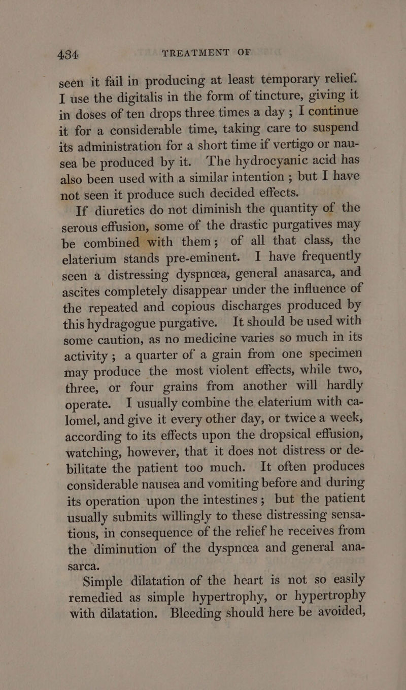 seen it fail in producing at least temporary relief. I use the digitalis in the form of tincture, giving it in doses of ten drops three times a day ; I continue it for a considerable time, taking care to suspend its administration for a short time if vertigo or nau- sea be produced by it. The hydrocyanic acid has also been used with a similar intention ; but I have not seen it produce such decided effects. If diuretics do not diminish the quantity of the serous effusion, some of the drastic purgatives may be combined with them; of all that class, the elaterium stands pre-eminent. I have frequently seen a distressing dyspnoea, general anasarca, and ascites completely disappear under the influence of the repeated and copious discharges produced by this hydragogue purgative. It should be used with some caution, as no medicine varies so much in its activity ; a quarter of a grain from one specimen may produce the most violent effects, while two, three, or four grains from another will hardly operate. I usually combine the elaterium with ca- lomel, and give it every other day, or twice a week, according to its effects upon the dropsical effusion, watching, however, that it does not distress or de- bilitate the patient too much. It often produces considerable nausea and vomiting before and during its operation upon the intestines; but the patient usually submits willingly to these distressing sensa- tions, in consequence of the relief he receives from the diminution of the dyspnoea and general ana- sarca. Simple dilatation of the heart is not so easily remedied as simple hypertrophy, or hypertrophy with dilatation. Bleeding should here be avoided,