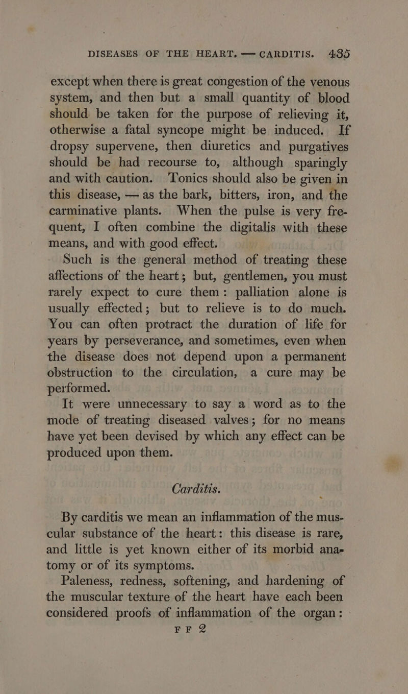 except when there is great congestion of the venous system, and then but a small quantity of blood should be taken for the purpose of relieving it, otherwise a fatal syncope might be induced. If dropsy supervene, then diuretics and purgatives should be had recourse to, although sparingly and with caution. ‘Tonics should also be given in this disease, — as the bark, bitters, iron, and the carminative plants. When the pulse is very fre- quent, I often combine the digitalis with these means, and with good effect. Such is the general method of treating these affections of the heart; but, gentlemen, you must rarely expect to cure them: palliation alone is usually effected; but to relieve is to do much. You can often protract the duration of life for years by perseverance, and sometimes, even when the disease does not depend upon a permanent obstruction to the circulation, a cure may be performed. It were unnecessary to say a word as to the mode of treating diseased valves; for no means have yet been devised by which any effect can be produced upon them. Carditis. * By carditis we mean an inflammation of the mus- cular substance of the heart: this disease is rare, and little is yet known either of its morbid ana- tomy or of its symptoms. Paleness, redness, softening, and Laren of the muscular texture of the heart have each been considered proofs of inflammation of the organ: