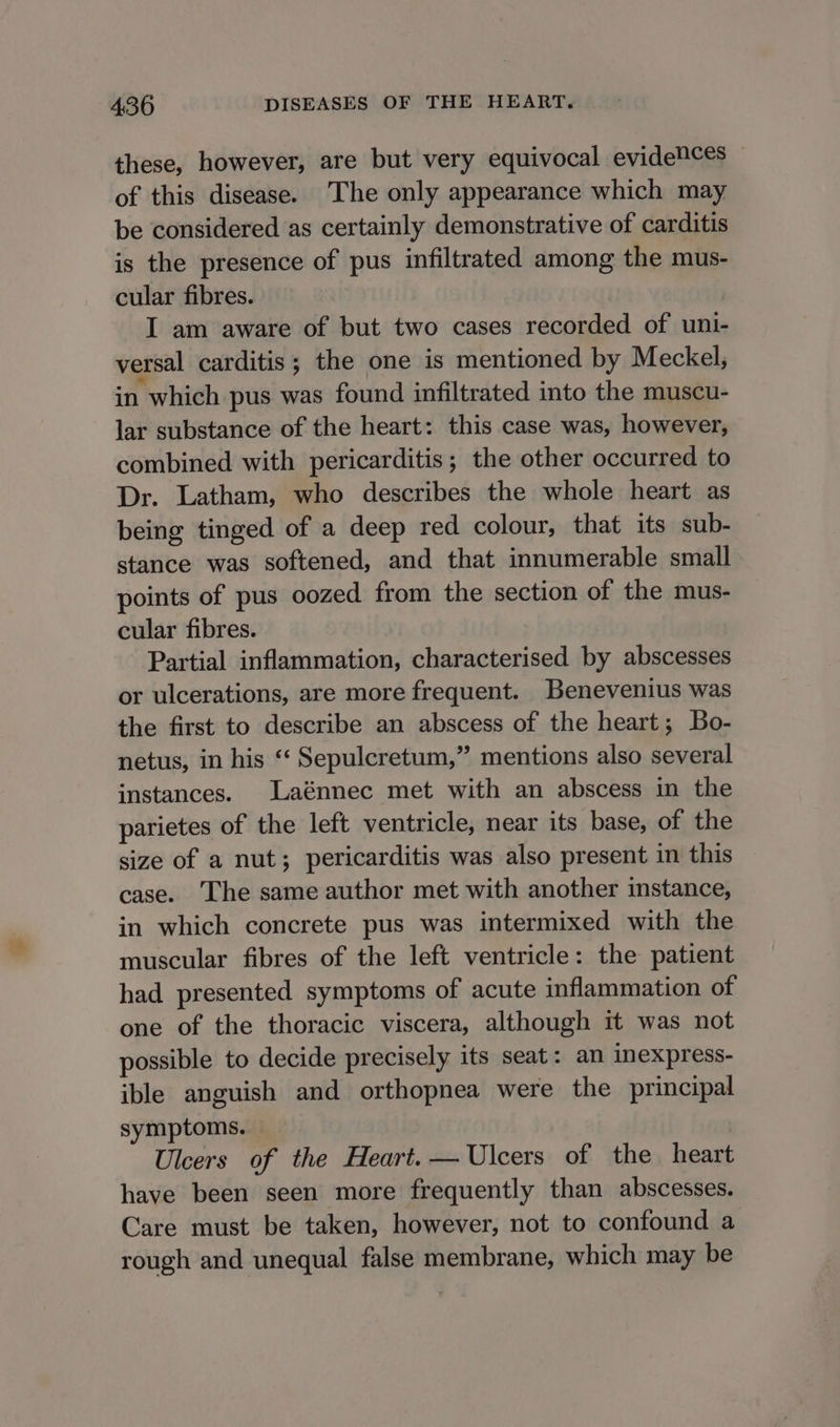 these, however, are but very equivocal evidetces of this disease. The only appearance which may be considered as certainly demonstrative of carditis is the presence of pus infiltrated among the mus- cular fibres. I am aware of but two cases recorded of uni- versal carditis; the one is mentioned by Meckel, in which pus was found infiltrated into the muscu- lar substance of the heart: this case was, however, combined with pericarditis; the other occurred to Dr. Latham, who describes the whole heart as being tinged of a deep red colour, that its sub- stance was softened, and that innumerable small points of pus oozed from the section of the mus- cular fibres. Partial inflammation, characterised by abscesses or ulcerations, are more frequent. Benevenius was the first to describe an abscess of the heart; Bo- netus, in his ‘‘ Sepulcretum,” mentions also several instances. Laénnec met with an abscess in the parietes of the left ventricle, near its base, of the size of a nut; pericarditis was also present in this case. ‘The same author met with another instance, in which concrete pus was intermixed with the muscular fibres of the left ventricle: the patient had presented symptoms of acute inflammation of one of the thoracic viscera, although it was not possible to decide precisely its seat: an inexpress- ible anguish and orthopnea were the principal symptoms. Ulcers of the Heart. — Ulcers of the heart have been seen more frequently than abscesses. Care must be taken, however, not to confound a rough and unequal false membrane, which may be