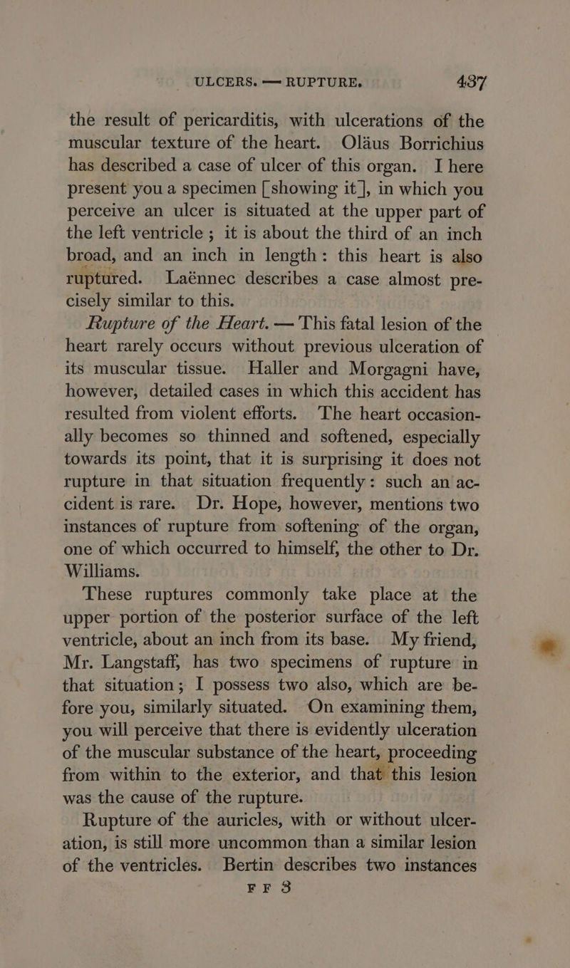 the result of pericarditis, with ulcerations of the muscular texture of the heart. Olaus Borrichius has described a case of ulcer of this organ. I here present you a specimen [ showing it], in which you perceive an ulcer is situated at the upper part of the left ventricle ; it is about the third of an inch broad, and an inch in length: this heart is also ruptured. Laénnec describes a case almost pre- cisely similar to this. Rupture of the Heart. — This fatal lesion of the heart rarely occurs without previous ulceration of its muscular tissue. Haller and Morgagni have, however, detailed cases in which this accident has resulted from violent efforts. The heart occasion- ally becomes so thinned and softened, especially towards its point, that it is surprising it does not rupture in that situation frequently: such an ac- cident is rare. Dr. Hope, however, mentions two instances of rupture from softening of the organ, one of which occurred to himself, the other to Dr. Williams. These ruptures commonly take place at the upper portion of the posterior surface of the left ventricle, about an inch from its base. My friend, Mr. Langstaff, has two specimens of rupture in that situation; I possess two also, which are be- fore you, similarly situated. On examining them, you will perceive that there is evidently ulceration of the muscular substance of the heart, proceeding from within to the exterior, and that this lesion was the cause of the rupture. Rupture of the auricles, with or without ulcer- ation, is still more uncommon than a similar lesion of the ventricles. Bertin describes two instances