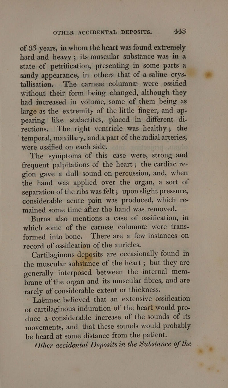 of 33 years, in whom the heart was found extremely hard and heavy; its muscular substance was in a state of petrification, presenting in some parts a sandy appearance, in others that of a saline crys-— tallisation. The carneze column were ossified without their form being changed, although they had increased in volume, some of them being as large as the extremity of the little finger, and ap- pearing like stalactites, placed in different di- rections. The right ventricle was healthy; the temporal, maxillary, and a part of the radial arteries, were ossified on each side. | The symptoms of this case were, strong and frequent palpitations of the heart; the cardiac re- gion gave a dull sound on percussion, and, when the hand was applied over the organ, a sort of separation of the ribs was felt ; upon slight pressure, considerable acute pain was produced, which re- mained some time after the hand was removed. Burns also mentions a case of ossification, in which some of the carneze columne were trans- formed into bone. ‘There are a few instances on record of ossification of the auricles. Cartilaginous deposits are occasionally found in the muscular substance of the heart ; but they are generally interposed between the internal mem- brane of the organ and its muscular fibres, and are rarely of considerable extent or thickness. - Laénnec believed that an extensive ossification or cartilaginous induration of the heart would pro- duce a: considerable increase of the sounds of its movements, and that these sounds would probably be heard at some distance from the patient. Other accidental Deposits in the Substance of the