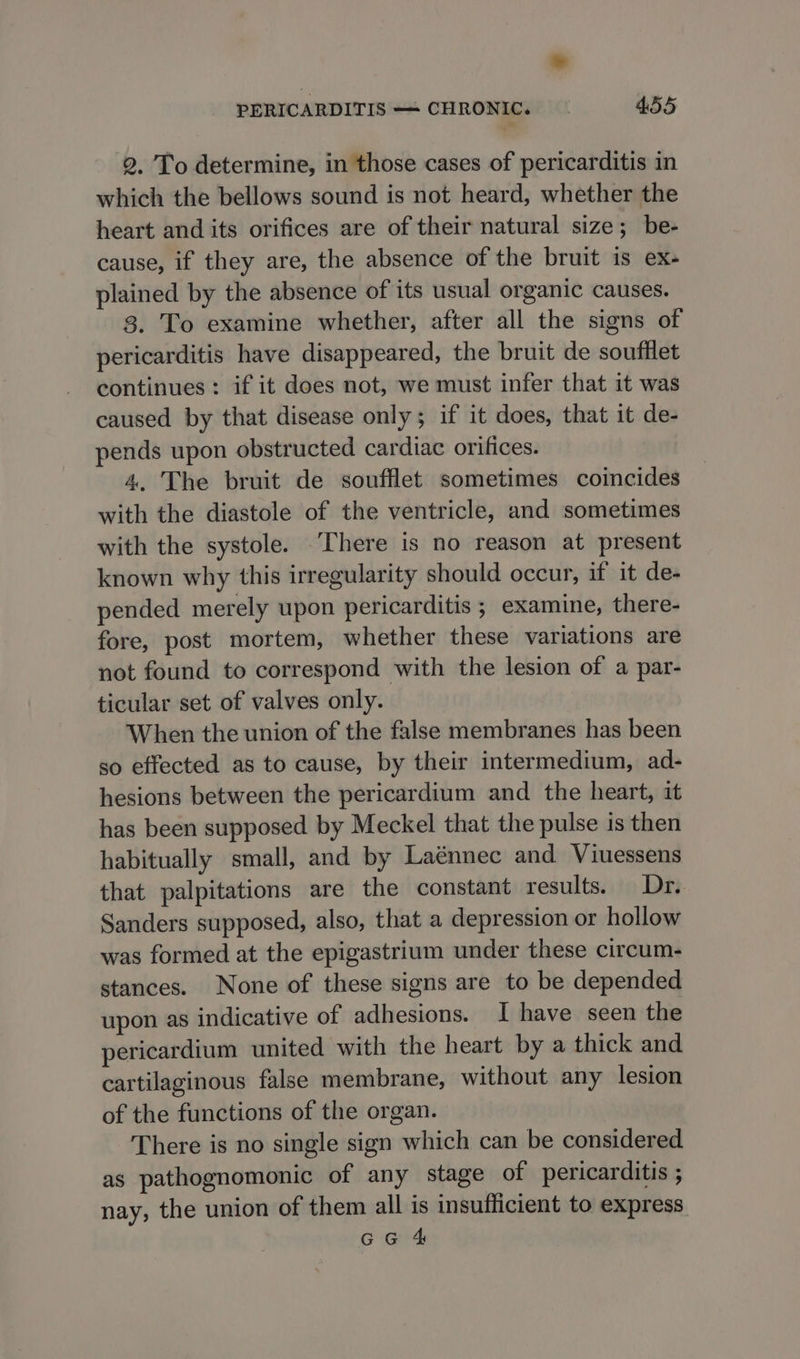 2. To determine, in those cases of pericarditis in which the bellows sound is not heard, whether the heart and its orifices are of their natural size; be- cause, if they are, the absence of the bruit is ex- plained by the absence of its usual organic causes. 3. To examine whether, after all the signs of pericarditis have disappeared, the bruit de soufilet continues: if it does not, we must infer that it was caused by that disease only; if it does, that it de- pends upon obstructed cardiac orifices. 4, The bruit de soufflet sometimes coincides with the diastole of the ventricle, and sometimes with the systole. ‘There is no reason at present known why this irregularity should occur, if it de- pended merely upon pericarditis ; examine, there- fore, post mortem, whether these variations are not found to correspond with the lesion of a par- ticular set of valves only. When the union of the false membranes has been so effected as to cause, by their intermedium, ad- hesions between the pericardium and the heart, it has been supposed by Meckel that the pulse is then habitually small, and by Laénnec and Viuessens that palpitations are the constant results. Dr. Sanders supposed, also, that a depression or hollow was formed at the epigastrium under these circum- stances. None of these signs are to be depended upon as indicative of adhesions. I have seen the pericardium united with the heart by a thick and cartilaginous false membrane, without any lesion of the functions of the organ. There is no single sign which can be considered as pathognomonic of any stage of pericarditis ; nay, the union of them all is insufficient to express