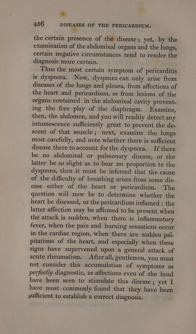 ms the certain presence of the disease; yet, by the examination of the abdominal organs and the lungs, certain negative circumstances tend to render the diagnosis more certain. Thus the most certain symptom of pericarditis is dyspnoea. Now, dyspnoea can only arise from diseases of the lungs and pleura, from affections of the heart and pericardium, or from lesions of the organs contained in the abdominal cavity prevent- ing the free play of the diaphragm. Examine, then, the abdomen, and you will readily detect any intumescence sufficiently great to prevent the de- scent of that muscle; next, examine the lungs most carefully, and note whether there is sufficient disease there to account for the dyspnoea. If there be no abdominal or pulmonary disease, or the latter be so slight as to bear no proportion to the dyspnoea, then it must be inferred that the cause of the difficulty of breathing arises from some dis- ease either of the heart or pericardium. The question will now be to determine whether the heart be diseased, or the pericardium inflamed : the latter affection may be affirmed to be present when the attack is sudden, when there is inflammatory fever, when the pain and burning sensations occur in the cardiac region, when there are sudden pal- pitations of the heart, and especially when these signs have supervened upon a general attack of acute rheumatism. After all, gentlemen, you must not consider this accumulation of symptoms as perfectly diagnostic, as affections even of the head have been seen to stimulate this disease ; yet I have most commonly found that they have been sufficient to establish a correct diagnosis. |