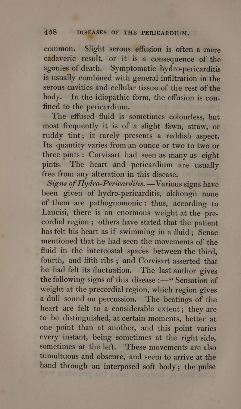 common. Slight serous effusion is often a mere cadaveric result, or it is a consequence of the agonies of death. Symptomatic hydro-pericarditis is usually combined with general infiltration in the serous cavities and cellular tissue of the rest of the body. In the idiopathic form, the effusion is con- fined to the pericardium. The effused fluid is sometimes colourless, but most frequently it is of a slight fawn, straw, or ruddy tint; it rarely presents a reddish aspect. Its quantity varies from an ounce or two to two or three pints: Corvisart had seen as many as eight pints. The heart and pericardium are usually free from any alteration in this disease. Signs of Hydro- Pericarditis. — Various signs have been given of hydro-pericarditis, although none of them are pathognomonic: thus, according to Lancisi, there is an enormous weight at the pre- cordial region ; others have stated that the patient has felt his heart as if swimming in a fluid; Senac mentioned that he had seen the movements of the fluid in the intercostal spaces between the third, fourth, and fifth ribs ; and Corvisart asserted that he had felt its fluctuation. ‘The last author gives the following signs of this disease :—** Sensation of weight at the precordial region, which region gives a dull sound on percussion. The beatings of the heart are felt to a considerable extent; they are to be distinguished, at certain moments, better at one point than at another, and this point varies every instant, being sometimes at the right side, sometimes at the left. ‘These movements are also tumultuous and obscure, and seem to arrive at the hand through an interposed soft body; the pulse