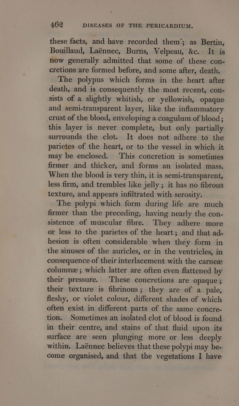 al 4,62 DISEASES OF THE PERICARDIUM. these facts, and have recorded them’; as Bertin, Bouillaud, Laénnec, Burns, Velpeau, &amp;c. It is now generally admitted that some of these con- cretions are formed before, and some after, death. The polypus which forms in the heart after death, and is consequently the most recent, con- sists of a slightly whitish, or yellowish, opaque and semi-transparent layer, like the inflammatory crust of the blood, enveloping a coagulum of blood; this layer is never complete, but only partially surrounds the clot. It does not adhere to the parietes of the heart, or to the vessel in which it may be enclosed. This concretion is sometimes firmer and thicker, and forms an isolated mass. When the blood is very thin, it is semi-transparent, less firm, and trembles like jelly ; it has no fibrous texture, and appears infiltrated with serosity. The polypi which form during life are much firmer than the preceding, having nearly the con- sistence of muscular fibre. They adhere more or less to the parietes of the heart; and that ad- hesion is often considerable when they form in the sinuses of the auricles, or in the ventricles, in consequence of their interlacement with the carne columne ; which latter are often even flattened by their pressure. These concretions are opaque ; their texture is fibrinous; they are of a pale, fleshy, or violet colour, different shades of which often exist in different parts of the same concre- tion. Sometimes an isolated clot of blood is found in their centre, and stains of that fluid upon its surface are seen plunging more or less deeply within. Laénnec believes that these polypi may be- come organised, and that the vegetations I have