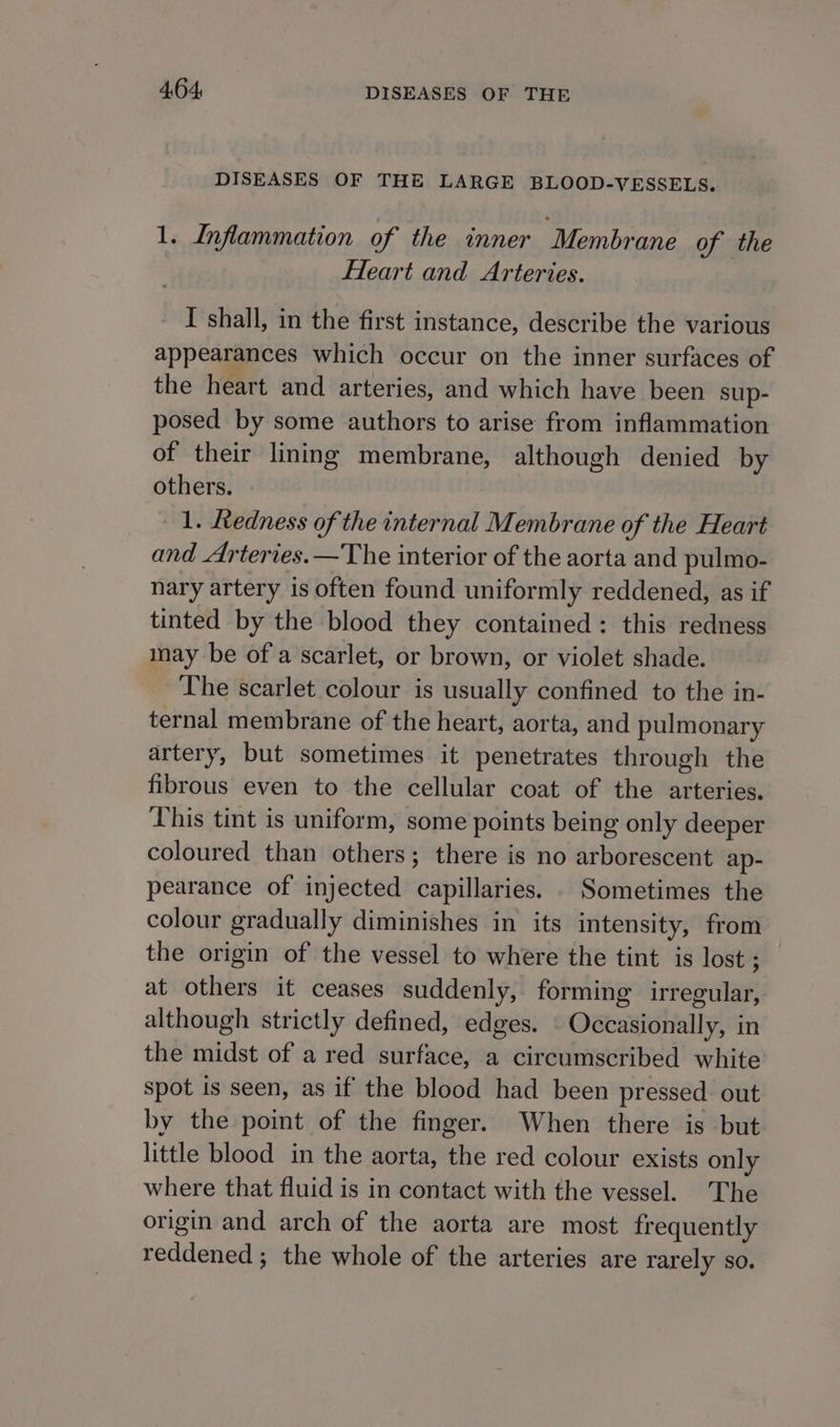 DISEASES OF THE LARGE BLOOD-VESSELS. 1. Infammation of the inner Membrane of the Heart and Arteries. - I shall, in the first instance, describe the various appearances which occur on the inner surfaces of the heart and arteries, and which have been sup- posed by some authors to arise from inflammation of their lining membrane, although denied by others. 1. Redness of the internal Membrane of the Heart and Arteries.—The interior of the aorta and pulmo- nary artery is often found uniformly reddened, as if tinted by the blood they contained: this redness may be of a scarlet, or brown, or violet shade. The scarlet colour is usually confined to the in- ternal membrane of the heart, aorta, and pulmonary artery, but sometimes it penetrates through the fibrous even to the cellular coat of the arteries. This tint is uniform, some points being only deeper coloured than others; there is no arborescent ap- pearance of injected capillaries. . Sometimes the colour gradually diminishes in its intensity, from the origin of the vessel to where the tint is lost ; at others it ceases suddenly, forming irregular, although strictly defined, edges. \ Occasionally, in the midst of a red surface, a circumscribed white spot is seen, as if the blood had been pressed. out by the point of the finger. When there is but little blood in the aorta, the red colour exists only where that fluid is in contact with the vessel. The origin and arch of the aorta are most frequently reddened; the whole of the arteries are rarely so.