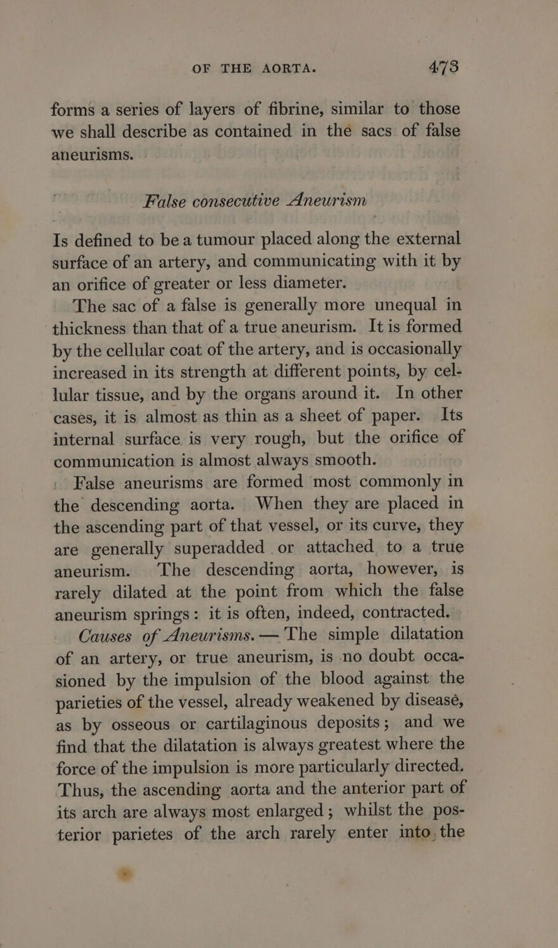forms a series of layers of fibrine, similar to those we shall describe as contained in the sacs of false aneurisms. False consecutive Aneurism Is defined to be a tumour placed along the external surface of an artery, and communicating with it by an orifice of greater or less diameter. The sac of a false is generally more unequal in thickness than that of a true aneurism. It is formed by the cellular coat of the artery, and is occasionally increased in its strength at different points, by cel- lular tissue, and by the organs around it. In other cases, it is almost as thin as a sheet of paper. Its internal surface is very rough, but the orifice of communication is almost always smooth. False aneurisms are formed most commonly in the descending aorta. When they are placed in the ascending part of that vessel, or its curve, they are generally superadded or attached to a true aneurism. The descending aorta, however, is rarely dilated at the point from which the false aneurism springs: it is often, indeed, contracted. Causes of Aneurisms.— The simple dilatation of an artery, or true aneurism, is no doubt occa- sioned by the impulsion of the blood against the parieties of the vessel, already weakened by disease, as by osseous or cartilaginous deposits; and we find that the dilatation is always greatest where the force of the impulsion is more particularly directed. Thus, the ascending aorta and the anterior part of its arch are always most enlarged; whilst the pos- terior parietes of the arch rarely enter into, the *