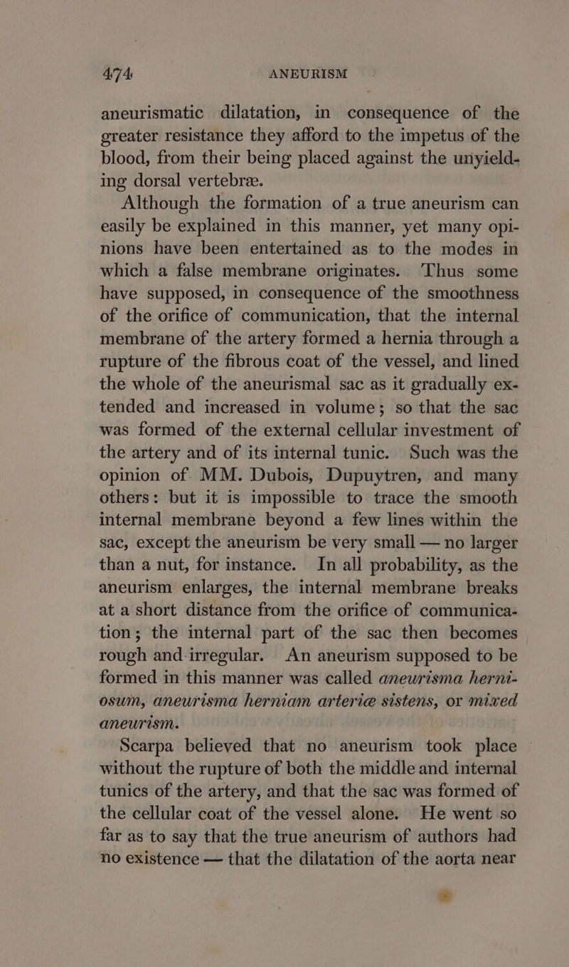 aneurismatic dilatation, in consequence of the greater resistance they afford to the impetus of the blood, from their being placed against the unyield- ing dorsal vertebrae. Although the formation of a true aneurism can easily be explained in this manner, yet many opi- nions have been entertained as to the modes in which a false membrane originates. ‘Thus some have supposed, in consequence of the smoothness of the orifice of communication, that the internal membrane of the artery formed a hernia through a rupture of the fibrous coat of the vessel, and lined the whole of the aneurismal sac as it gradually ex- tended and increased in volume; so that the sac was formed of the external cellular investment of the artery and of its internal tunic. Such was the opinion of MM. Dubois, Dupuytren, and many others: but it is impossible to trace the smooth internal membrane beyond a few lines within the sac, except the aneurism be very small — no larger than a nut, for instance. In all probability, as the aneurism enlarges, the internal membrane breaks at a short distance from the orifice of communica- tion; the internal part of the sac then becomes rough and irregular. An aneurism supposed to be formed in this manner was called aneurisma herni- osum, aneurisma hernian arterie sistens, or mixed aneurism. Scarpa believed that no aneurism took place without the rupture of both the middle and internal tunics of the artery, and that the sac was formed of the cellular coat of the vessel alone. He went so far as to say that the true aneurism of authors had no existence — that the dilatation of the aorta near #