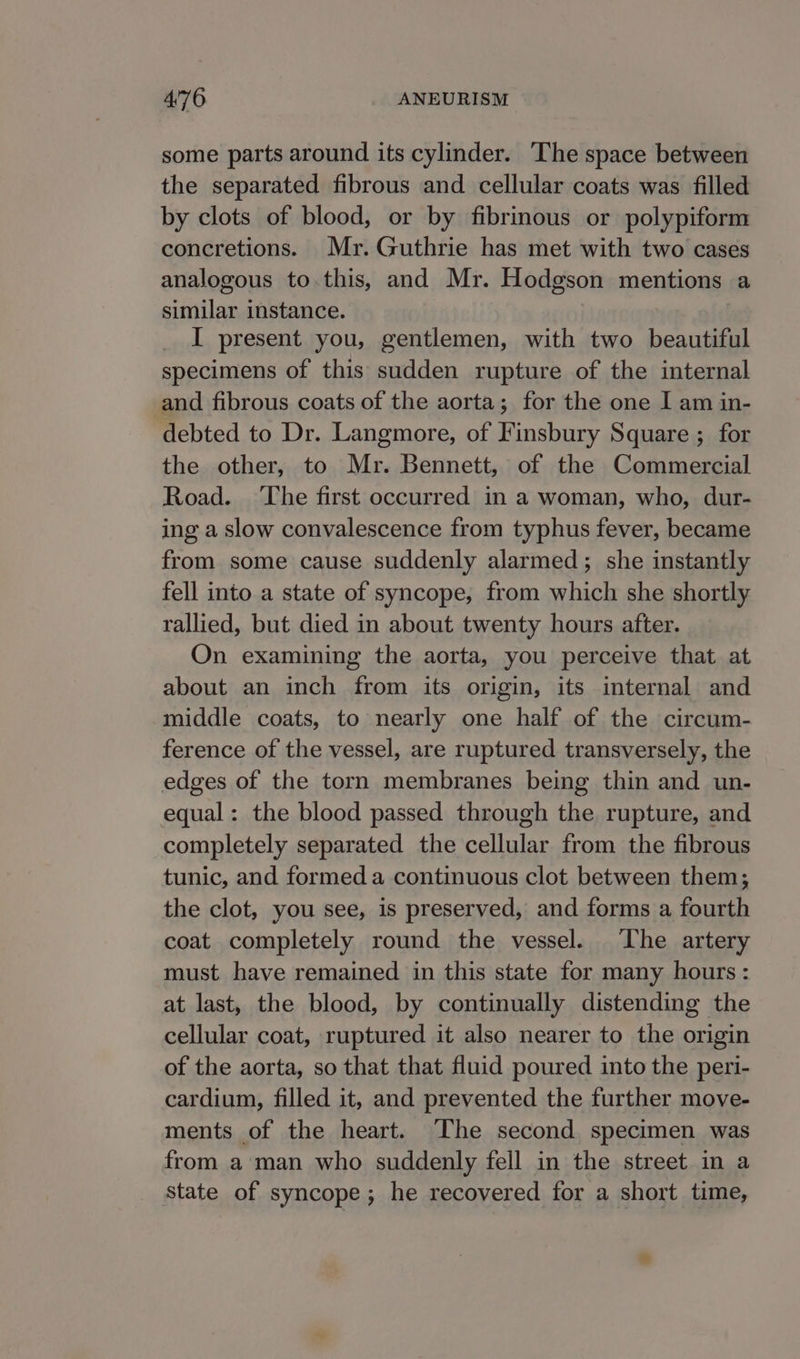 some parts around its cylinder. The space between the separated fibrous and cellular coats was filled by clots of blood, or by fibrinous or polypiform concretions. Mr. Guthrie has met with two cases analogous to.this, and Mr. Hodgson mentions a similar instance. I present you, gentlemen, with two beautiful specimens of this sudden rupture of the internal and fibrous coats of the aorta; for the one I am in- debted to Dr. Langmore, of Finsbury Square ; for the other, to Mr. Bennett, of the Commercial Road. ‘The first occurred in a woman, who, dur- ing a slow convalescence from typhus fever, became from some cause suddenly alarmed; she instantly fell into a state of syncope, from which she shortly rallied, but died in about twenty hours after. On examining the aorta, you perceive that at about an inch from its origin, its internal and middle coats, to nearly one half of the circum- ference of the vessel, are ruptured transversely, the edges of the torn membranes being thin and un- equal: the blood passed through the rupture, and completely separated the cellular from the fibrous tunic, and formed a continuous clot between them; the clot, you see, is preserved, and forms a fourth coat completely round the vessel. ‘The artery must have remained in this state for many hours : at last, the blood, by continually distending the cellular coat, ruptured it also nearer to the origin of the aorta, so that that fluid poured into the peri- cardium, filled it, and prevented the further move- ments of the heart. The second specimen was from aman who suddenly fell in the street in a state of syncope; he recovered for a short time,