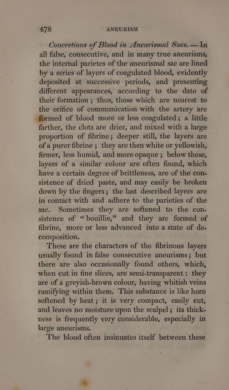 Concretions of Blood in Aneurismal Sacs. — In all false, consecutive, and in many true aneurisms, the internal parietes of the aneurismal sac are lined by a series of layers of coagulated blood, evidently deposited at successive periods, and presenting different appearances, according to the date of their formation ; thus, those which are nearest to the orifice of communication with the artery are formed of blood more or less coagulated; a little farther, the clots are drier, and mixed with a large proportion of fibrine; deeper still, the layers are of a purer fibrine ; they are then white or yellowish, firmer, less humid, and more opaque ;_ below these, layers of a similar colour are often found, which have a certain degree of brittleness, are of the con- sistence of dried paste, and may easily be broken down by the fingers; the last described layers are in contact with and adhere to the parieties of the sac. Sometimes they are softened to the con- sistence of “bouillie,” and they are formed of fibrine, more or less advanced into a state of de- composition. These are the characters of the fibrinous layers usually found in false consecutive aneurisms; but there are also occasionally found others, which, when cut in fine slices, are semi-transparent : they are of a greyish-brown colour, having whitish veins ramifying within them. This substance is like horn softened by heat; it is very compact, easily cut, and leaves no moisture upon the scalpel; its thick- ness is frequently very considerable, especially in large aneurisms. The blood often insinuates itself between these