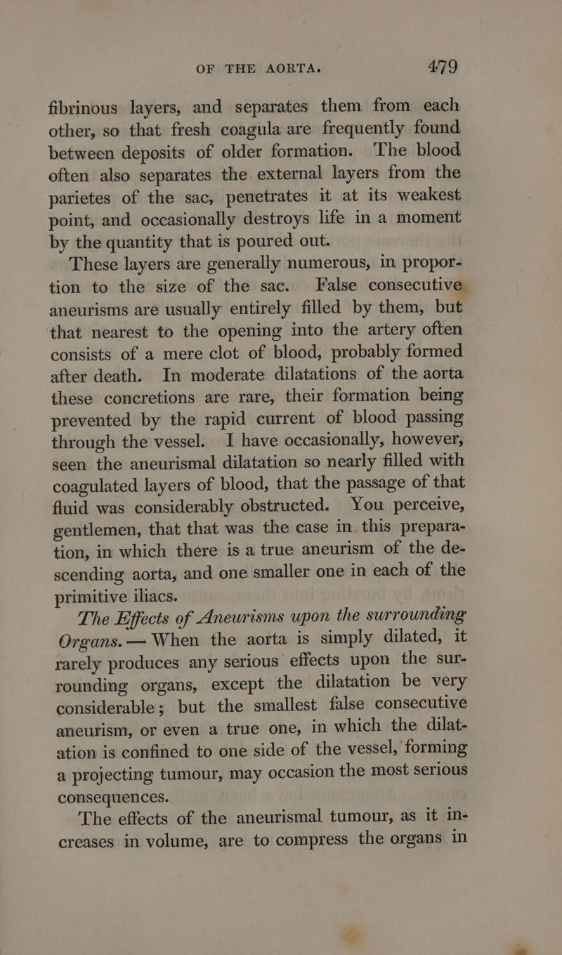 fibrinous layers, and separates them from each other, so that fresh coagula are frequently found between deposits of older formation. ‘The blood often also separates the external layers from the parietes of the sac, penetrates it at its weakest point, and occasionally destroys lite in a moment by the quantity that is poured out. These layers are generally numerous, in propor- tion to the size of the sac. False consecutive aneurisms are usually entirely filled by them, but that nearest to the opening into the artery often consists of a mere clot of blood, probably formed after death. In moderate dilatations of the aorta these concretions are rare, their formation being prevented by the rapid current of blood passing through the vessel. I have occasionally, however, seen the aneurismal dilatation so nearly filled with coagulated layers of blood, that the passage of that fluid was considerably obstructed. You perceive, gentlemen, that that was the case in this prepara- tion, in which there is a true aneurism of the de- scending aorta, and one smaller one in each of the primitive iliacs. The Effects of Aneurisms upon the surrounding Organs. — When the aorta is simply dilated, it rarely produces any serious effects upon the sur- rounding organs, except the dilatation be very considerable; but the smallest false consecutive aneurism, or even a true one, in which the dilat- ation is confined to one side of the vessel, forming a projecting tumour, may occasion the most serious consequences. The effects of the aneurismal tumour, as it in- creases in volume, are to compress the organs in