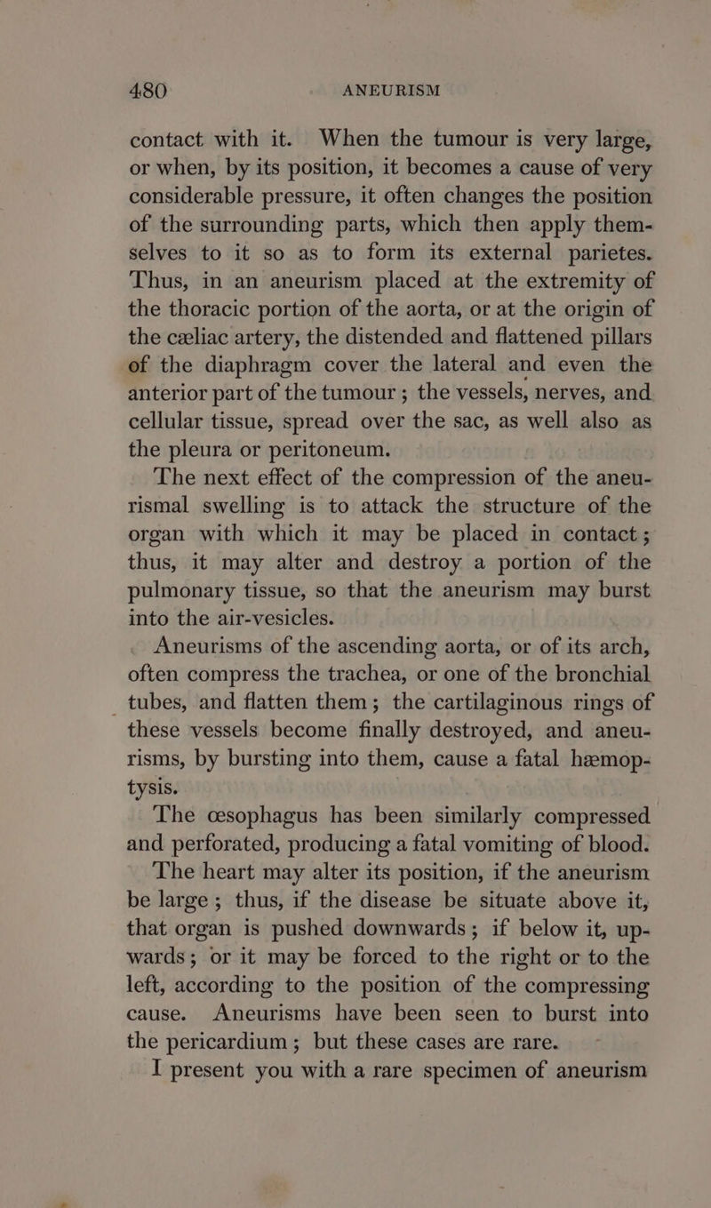 contact with it. When the tumour is very large, or when, by its position, it becomes a cause of very considerable pressure, it often changes the position of the surrounding parts, which then apply them- selves to it so as to form its external parietes. Thus, in an aneurism placed at the extremity of the thoracic portion of the aorta, or at the origin of the ceeliac artery, the distended and flattened pillars of the diaphragm cover the lateral and even the anterior part of the tumour ; the vessels, nerves, and cellular tissue, spread over the sac, as well also as the pleura or peritoneum. The next effect of the compression of the aneu- rismal swelling is to attack the structure of the organ with which it may be placed in contact ; thus, it may alter and destroy a portion of the pulmonary tissue, so that the aneurism may burst into the air-vesicles. Aneurisms of the ascending aorta, or of its arch, often compress the trachea, or one of the bronchial _ tubes, and flatten them; the cartilaginous rings of these vessels become finally destroyed, and aneu- risms, by bursting into them, cause a fatal haemop- tysis. The cesophagus has been similarly compressed. and perforated, producing a fatal vomiting of blood. The heart may alter its position, if the aneurism be large ; thus, if the disease be situate above it, that organ is pushed downwards ; if below it, up- wards; or it may be forced to the right or to the left, according to the position of the compressing cause. Aneurisms have been seen to burst into the pericardium ; but these cases are rare. I present you with a rare specimen of aneurism