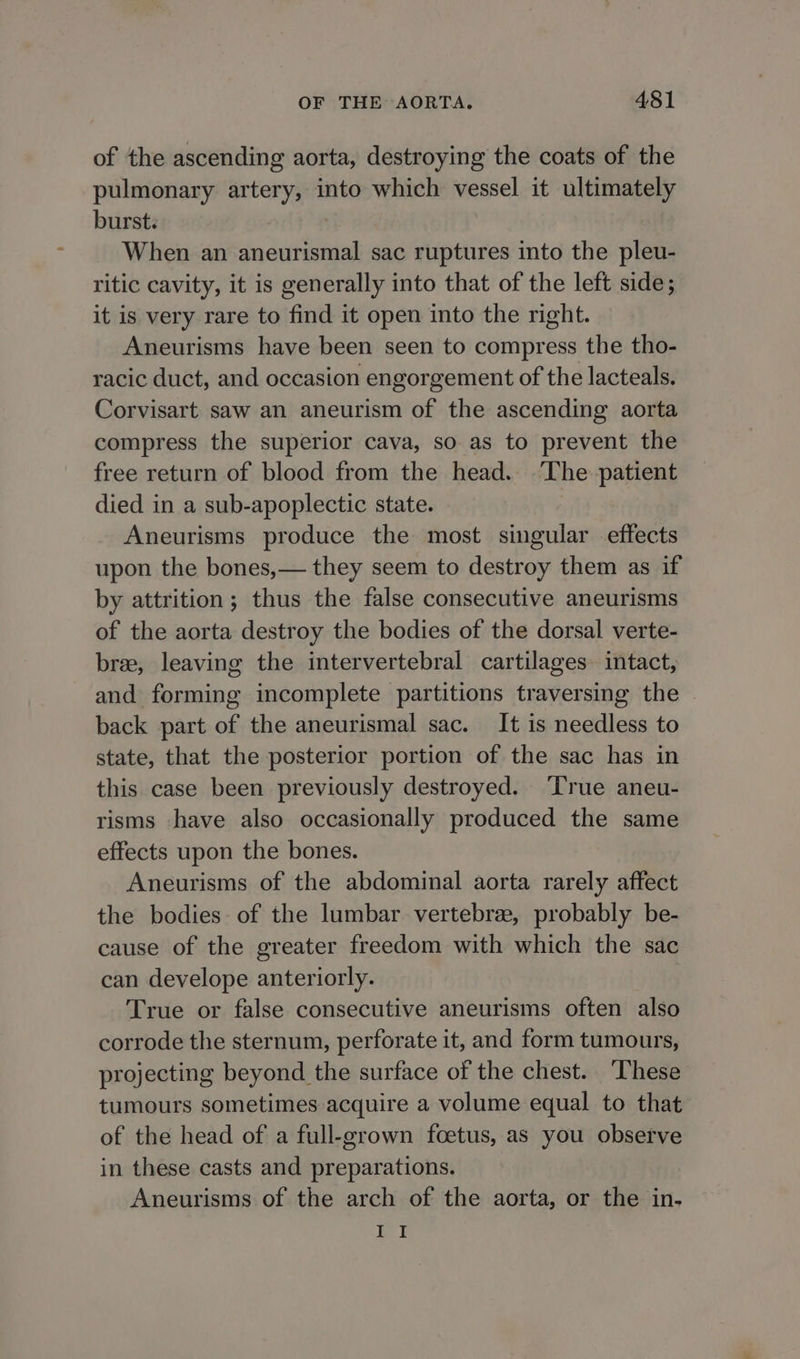 of the ascending aorta, destroying the coats of the pulmonary artery, into which vessel it ultimately burst. When an aneurismal sac ruptures into the pleu- ritic cavity, it is generally into that of the left side; it is very rare to find it open into the right. Aneurisms have been seen to compress the tho- racic duct, and occasion engorgement of the lacteals. Corvisart saw an aneurism of the ascending aorta compress the superior cava, so as to prevent the free return of blood from the head. ‘The patient died in a sub-apoplectic state. Aneurisms produce the most singular effects upon the bones,— they seem to destroy them as if by attrition; thus the false consecutive aneurisms of the aorta destroy the bodies of the dorsal verte- bree, leaving the intervertebral cartilages intact, and forming incomplete partitions traversing the back part of the aneurismal sac. It is needless to state, that the posterior portion of the sac has in this case been previously destroyed. ‘True aneu- risms have also occasionally produced the same effects upon the bones. Aneurisms of the abdominal aorta rarely affect the bodies of the lumbar vertebree, probably be- cause of the greater freedom with which the sac can develope anteriorly. True or false consecutive aneurisms often also corrode the sternum, perforate it, and form tumours, projecting beyond the surface of the chest. These tumours sometimes acquire a volume equal to that of the head of a full-grown foetus, as you observe in these casts and preparations. Aneurisms of the arch of the aorta, or the in- II