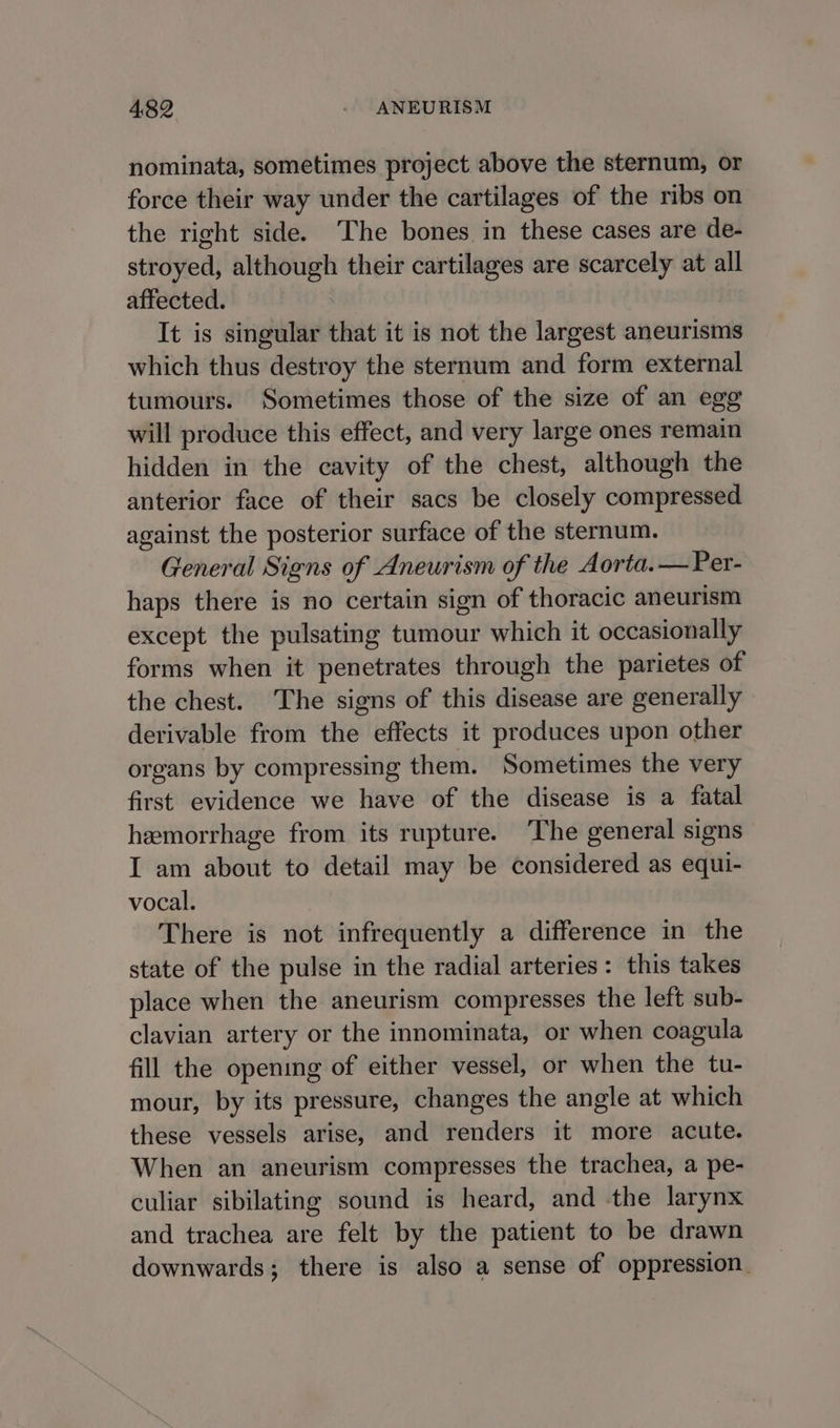 nominata, sometimes project above the sternum, or force their way under the cartilages of the ribs on the right side. The bones in these cases are de- stroyed, although their cartilages are scarcely at all affected. It is singular that it is not the largest aneurisms which thus destroy the sternum and form external tumours. Sometimes those of the size of an egg will produce this effect, and very large ones remain hidden in the cavity of the chest, although the anterior face of their sacs be closely compressed against the posterior surface of the sternum. General Signs of Aneurism of the Aorta.— Per- haps there is no certain sign of thoracic aneurism except the pulsating tumour which it occasionally forms when it penetrates through the parietes of the chest. ‘The signs of this disease are generally derivable from the effects it produces upon other organs by compressing them. Sometimes the very first evidence we have of the disease is a fatal hemorrhage from its rupture. The general signs I am about to detail may be considered as equi- vocal. There is not infrequently a difference in the state of the pulse in the radial arteries: this takes place when the aneurism compresses the left sub- clavian artery or the innominata, or when coagula fill the opening of either vessel, or when the tu- mour, by its pressure, changes the angle at which these vessels arise, and renders it more acute. When an aneurism compresses the trachea, a pe- culiar sibilating sound is heard, and the larynx and trachea are felt by the patient to be drawn downwards; there is also a sense of oppression.