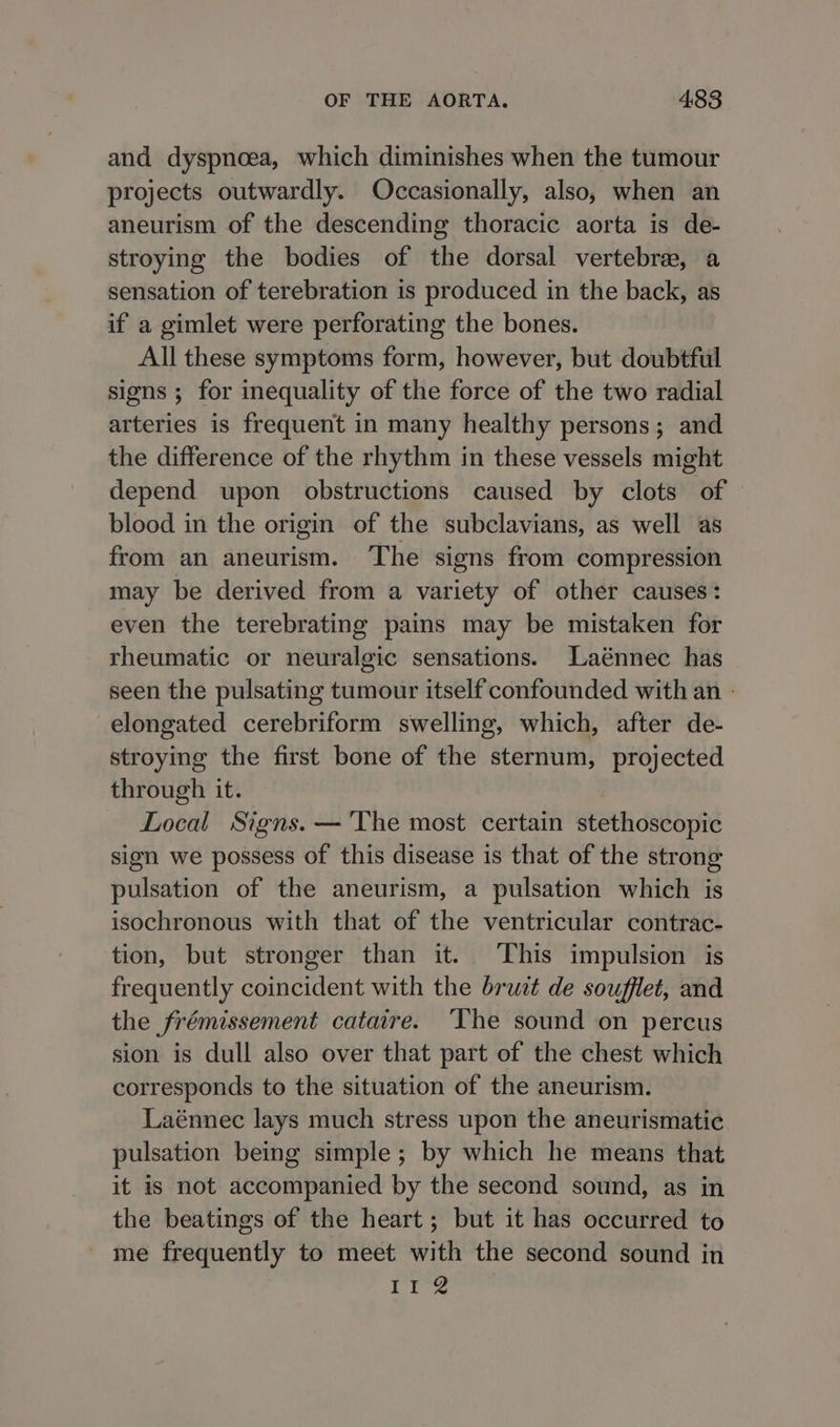 and dyspnoea, which diminishes when the tumour projects outwardly. Occasionally, also, when an aneurism of the descending thoracic aorta is de- stroying the bodies of the dorsal vertebre, a sensation of terebration is produced in the back, as if a gimlet were perforating the bones. All these symptoms form, however, but doubtful signs ; for inequality of the force of the two radial arteries is frequent in many healthy persons; and the difference of the rhythm in these vessels might depend upon obstructions caused by clots of blood in the origin of the subclavians, as well as from an aneurism. ‘The signs from compression may be derived from a variety of other causes: even the terebrating pains may be mistaken for rheumatic or neuralgic sensations. Laénnec has seen the pulsating tumour itself confounded with an - elongated cerebriform swelling, which, after de- stroying the first bone of the sternum, projected through it. Local Signs. — ‘The most certain stethoscopic sign we possess of this disease is that of the strong pulsation of the aneurism, a pulsation which is isochronous with that of the ventricular contrac- tion, but stronger than it. This impulsion is frequently coincident with the bruit de soufflet, and the frémissement cataire. ‘The sound on percus sion is dull also over that part of the chest which corresponds to the situation of the aneurism. Laénnec lays much stress upon the aneurismatic pulsation being simple; by which he means that it is not accompanied by the second sound, as in the beatings of the heart ; but it has occurred to me frequently to meet with the second sound in rr