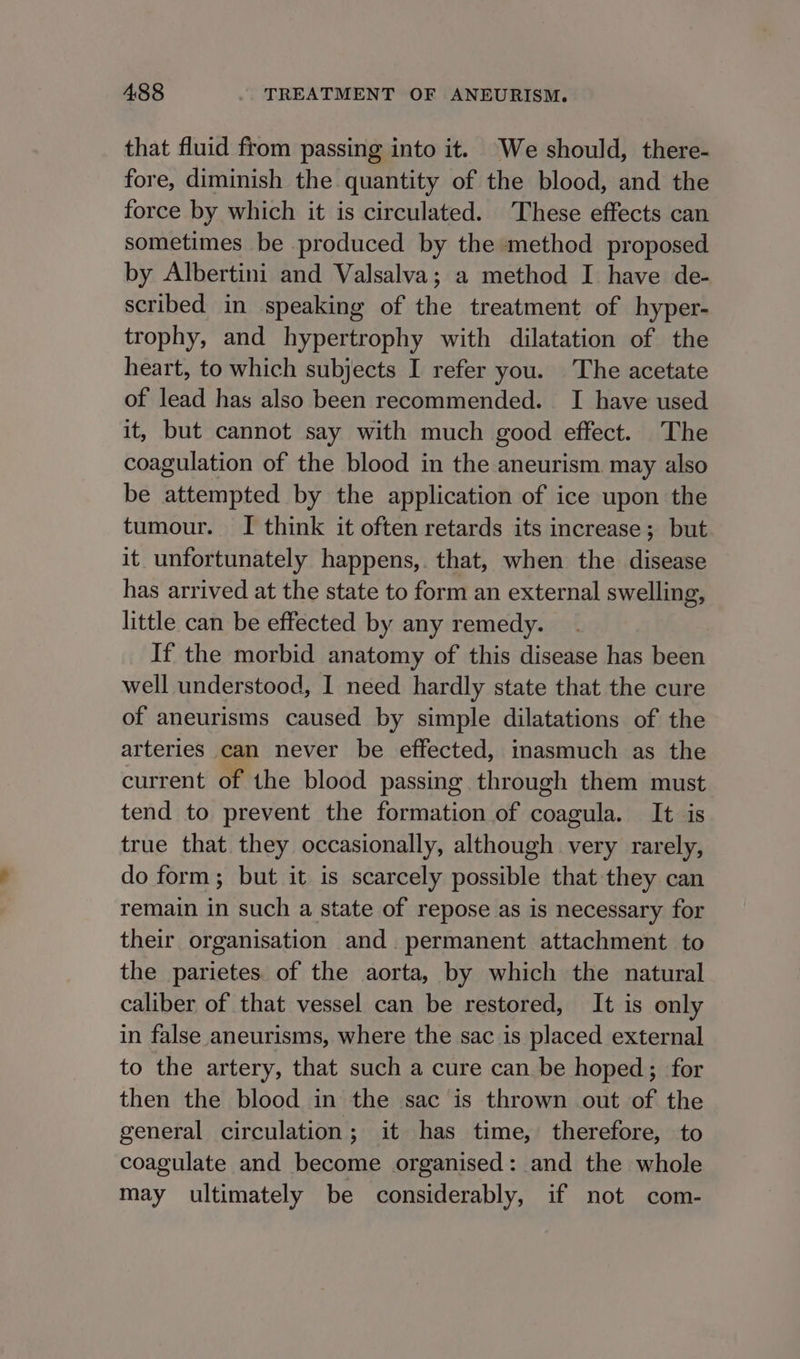 that fluid from passing into it. We should, there- fore, diminish the quantity of the blood, and the force by which it is circulated. These effects can sometimes be produced by the method proposed by Albertini and Valsalva; a method I have de- scribed in speaking of the treatment of hyper- trophy, and hypertrophy with dilatation of the heart, to which subjects I refer you. The acetate of lead has also been recommended. I have used it, but cannot say with much good effect. The coagulation of the blood in the aneurism may also be attempted by the application of ice upon the tumour. I think it often retards its increase; but it unfortunately happens,. that, when the disease has arrived at the state to form an external swelling, little can be effected by any remedy. If the morbid anatomy of this disease has been well understood, I need hardly state that the cure of aneurisms caused by simple dilatations of the arteries can never be effected, inasmuch as the current of the blood passing through them must tend to prevent the formation of coagula. It is true that they occasionally, although very rarely, do form; but it is scarcely possible that they can remain in such a state of repose as is necessary for their organisation and permanent attachment to the parietes. of the aorta, by which the natural caliber of that vessel can be restored, It is only in false aneurisms, where the sac is placed external to the artery, that such a cure can be hoped; for then the blood in the sac is thrown out of the general circulation ; it has time, therefore, to coagulate and become organised: and the whole may ultimately be considerably, if not com-