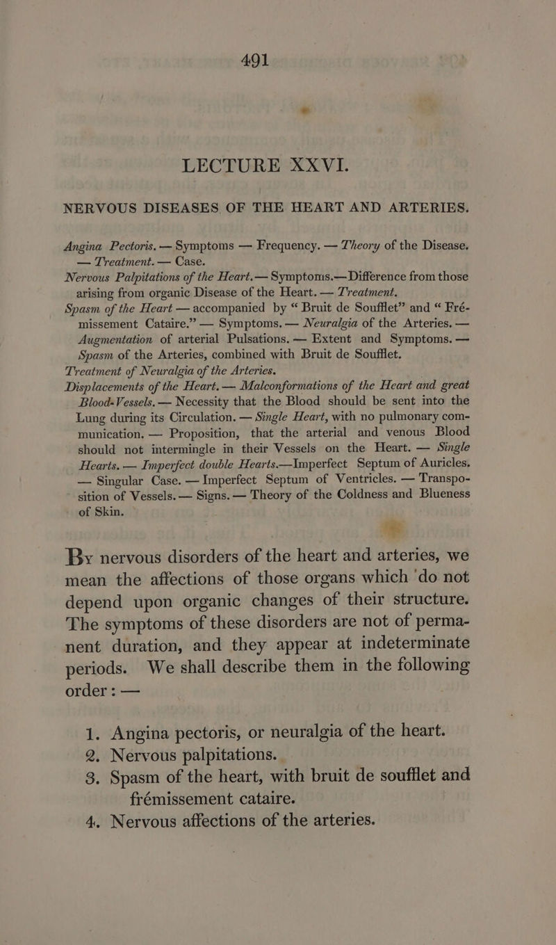 LECTURE XXVI. NERVOUS DISEASES OF THE HEART AND ARTERIES. Angina Pectoris. — Symptoms — Frequency. — Theory of the Disease. — Treatment. — Case. Nervous Palpitations of the Heart.— Symptoms.— Difference from those arising from organic Disease of the Heart. — Treatment. Spasm of the Heart — accompanied by “ Bruit de Soufflet” and “ Fré- missement Cataire.’” — Symptoms. — Neuralgia of the Arteries. — Augmentation of arterial Pulsations.— Extent and Symptoms. — Spasm of the Arteries, combined with Bruit de Soufflet. Treatment of Neuralgia of the Arteries. . Displacements of the Heart.— Malconformations of the Heart and great Blood-Vessels. — Necessity that the Blood should be sent into the Lung during its Circulation. — Single Heart, with no pulmonary com- munication. — Proposition, that the arterial and venous Blood should not intermingle in their Vessels on the Heart. — Single Hearts. — Imperfect double Hearts——Imperfect Septum of Auricles. — Singular Case. — Imperfect Septum of Ventricles. — Transpo- sition of Vessels. — Signs. — Theory of the Coldness and Blueness of Skin. “te By nervous disorders of the heart and arteries, we mean the affections of those organs which ‘do not depend upon organic changes of their structure. The symptoms of these disorders are not of perma- nent duration, and they appear at indeterminate periods. We shall describe them in the following order : — 1. Angina pectoris, or neuralgia of the heart. 2, Nervous palpitations. . 3. Spasm of the heart, with bruit de soufflet and frémissement cataire. 4, Nervous affections of the arteries.