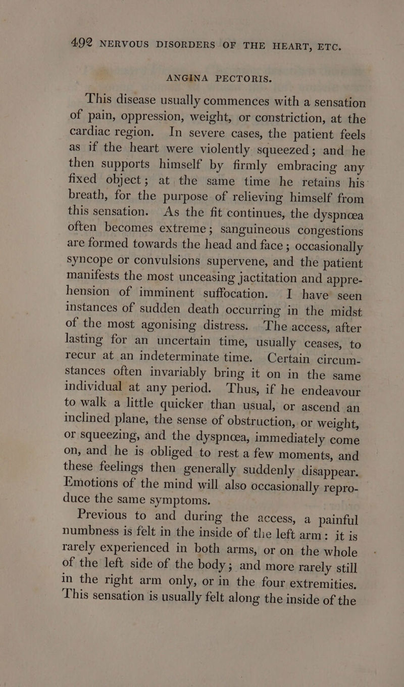 ANGINA PECTORIS. This disease usually commences with a sensation of pain, oppression, weight, or constriction, at the cardiac region. In severe cases, the patient feels as if the heart were violently squeezed; and he then supports himself by firmly embracing any fixed object; at the same time he retains his. breath, for the purpose of relieving himself from this sensation. As the fit continues, the dyspnoea often becomes extreme; sanguineous congestions are formed towards the head and face ; occasionally syncope or convulsions supervene, and the patient manifests the most unceasing jactitation and appre- hension of imminent suffocation. I have’ seen instances of sudden death occurring in the midst of the most agonising distress. The access, after lasting for an uncertain time, usually ceases, to recur at an indeterminate time. Certain circum- stances often invariably bring it on in the same individual at any period. Thus, if he endeavour to walk a little quicker than usual, or ascend an inclined plane, the sense of obstruction, or weight, or squeezing, and the dyspncea, immediately come on, and he is obliged to rest a few moments, and these feelings then generally suddenly disappear. Emotions of the mind will also occasionally repro- duce the same symptoms. | Previous to and during the access, a painful numbness is felt in the inside of the left arm: it js rarely experienced in both arms, or on the whole of the left side of the body; and more rarely still in the right arm only, or in the four extremities, This sensation is usually felt along the inside of the