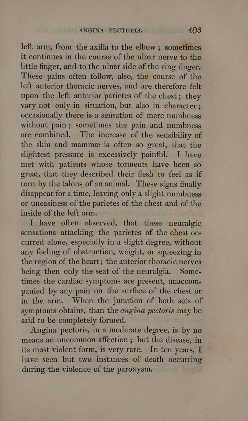 left arm, from the axilla to the elbow ; sometimes it continues in the course of the ulnar nerve to the little finger, and to the ulnar side of the ring finger. These pains often follow, also, the course of the left anterior thoracic nerves, and are therefore felt upon the left anterior parietes of the chest; they vary not only in situation, but also in character ; occasionally there is.a sensation of mere numbness without pain; sometimes the pain and numbness are combined. ‘The increase of the sensibility of the skin and mamme is often so great, that the slightest pressure is excessively painful. I have met with patients whose torments have been so great, that they described their flesh to feel as if torn by the talons of an animal. These signs finally disappear for a time, leaving only a slight numbness or uneasiness of the parietes of the chest and of the inside of the left arm. I have often abserved, that these neuralgic sensations attacking the parietes of the chest oc- curred alone, especially in a slight degree, without any feeling of obstruction, weight, or squeezing in the region of the heart; the anterior thoracic nerves being then only the seat of the neuralgia. Some- times the cardiac symptoms are present, unaccom- panied by any pain on the surface of the chest or in the arm. When the junction of both sets of symptoms obtains, than the angina pectoris may be said to be completely formed. Angina pectoris, in a moderate degree, is by no means an uncommon affection ; but the disease, in — its most violent form, is very rare. In ten years, I have seen but two instances of death occurring during the violence of the paroxysm.