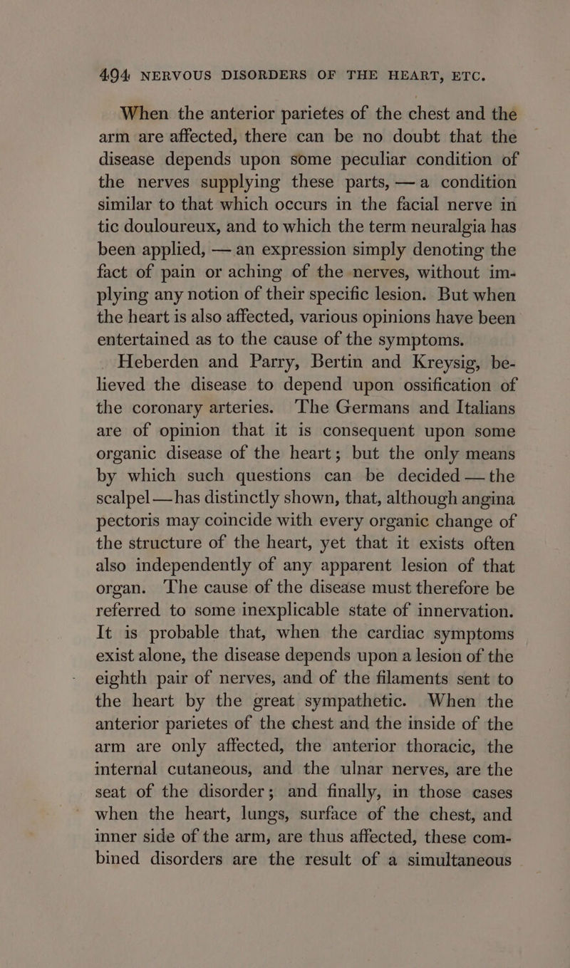 When the anterior parietes of the chest and the arm are affected, there can be no doubt that the disease depends upon some peculiar condition of the nerves supplying these parts, —a condition similar to that which occurs in the facial nerve in tic douloureux, and to which the term neuralgia has been applied, —.an expression simply denoting the fact of pain or aching of the nerves, without im- plying any notion of their specific lesion. But when the heart is also affected, various opinions have been entertained as to the cause of the symptoms. _ Heberden and Parry, Bertin and Kreysig, be- lieved the disease to depend upon ossification of the coronary arteries. ‘The Germans and Italians are of opinion that it is consequent upon some organic disease of the heart; but the only means by which such questions can be decided — the scalpel —has distinctly shown, that, although angina pectoris may coincide with every organic change of the structure of the heart, yet that it exists often also independently of any apparent lesion of that organ. ‘The cause of the disease must therefore be referred to some inexplicable state of innervation. It is probable that, when the cardiac symptoms exist alone, the disease depends upon a lesion of the eighth pair of nerves, and of the filaments sent to the heart by the great sympathetic. When the anterior parietes of the chest and the inside of the arm are only affected, the anterior thoracic, the internal cutaneous, and the ulnar nerves, are the seat of the disorder; and finally, in those cases when the heart, lungs, surface of the chest, and inner side of the arm, are thus affected, these com- bined disorders are the result of a simultaneous