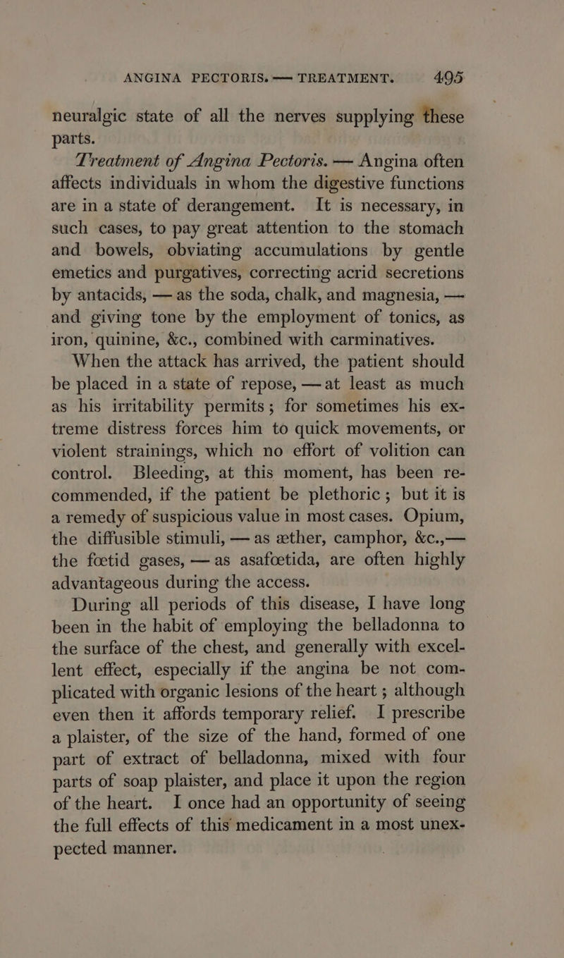 neuralgic state of all the nerves supplying these parts. Treatment of Angina Pectoris. — Angina often affects individuals in whom the digestive functions are in a state of derangement. It is necessary, in such cases, to pay great attention to the stomach and bowels, obviating accumulations by gentle emetics and purgatives, correcting acrid secretions by antacids, — as the soda, chalk, and magnesia, — and giving tone by the employment of tonics, as iron, quinine, &amp;c., combined with carminatives. When the attack has arrived, the patient should be placed in a state of repose, —at least as much as his irritability permits; for sometimes his ex- treme distress forces him to quick movements, or violent strainings, which no effort of volition can control. Bleeding, at this moment, has been re- commended, if the patient be plethoric ; but it is a remedy of suspicious value in most cases. Opium, the diffusible stimuli, — as ether, camphor, &amp;c.,— the foetid gases, — as asafoetida, are often highly advantageous during the access. During all periods of this disease, I have long been in the habit of employing the belladonna to the surface of the chest, and generally with excel- lent effect, especially if the angina be not com- plicated with organic lesions of the heart ; although even then it affords temporary relief. I prescribe a plaister, of the size of the hand, formed of one part of extract of belladonna, mixed with four parts of soap plaister, and place it upon the region of the heart. I once had an opportunity of seeing the full effects of this medicament in a most unex- pected manner.