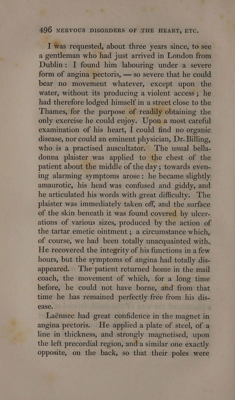 I was requested, about three years since, to see a gentleman who had just arrived in London from Dublin: I found him labouring under a severe form of angina pectoris, — so severe that he could bear no movement whatever, except upon the water, without its producing a violent access ; he had therefore lodged himself in a street close to the Thames, for the purpose of readily obtaining the only exercise he could enjoy. Upon a most careful examination of his heart, I could find no organic disease, nor could an eminent physician, Dr. Billing, who is a practised auscultator. The usual bella- donna plaister was applied to the chest of the patient about the middle of the day ; towards even- ing alarming symptoms arose: he became slightly amaurotic, his head was confused and giddy, and he articulated his words with great difficulty. The plaister was immediately taken off, and the surface of the skin beneath it was found covered by ulcer- ations of various sizes, produced by the action of the tartar emetic ointment ; a circumstance which, of course, we had been totally unacquainted with. He recovered the integrity of his functions in a few hours, but the symptoms of angina had totally dis- appeared. The patient returned home in the mail coach, the movement of which, for a long time before, he could not have borne, and from that time he has remained perfectly free from his dis- ease. Laénnec had great confidence in the magnet in angina pectoris. He applied a plate of steel, of a line in thickness, and strongly magnetised, upon the left precordial region, and a similar one exactly opposite, on the back, so that their poles were