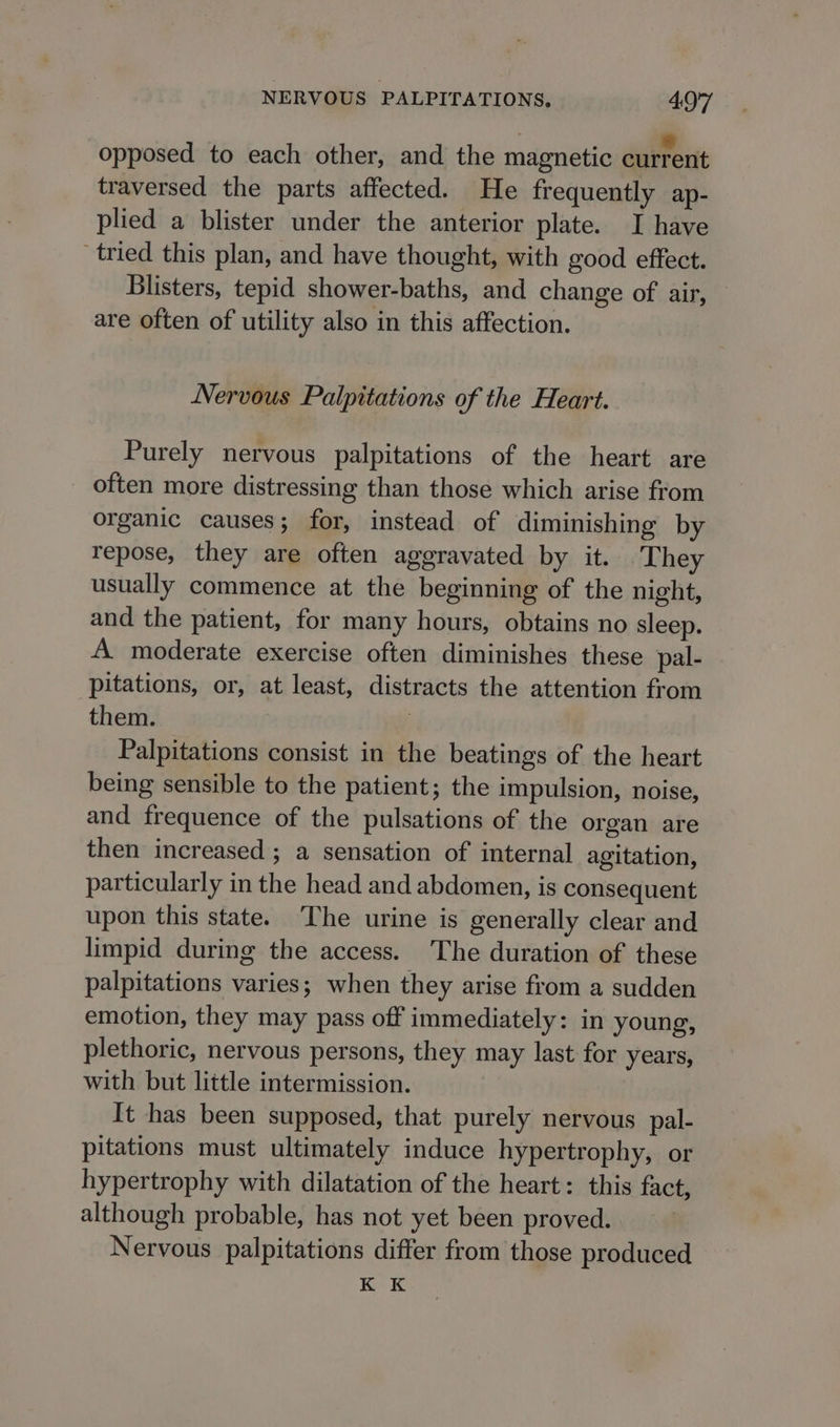 opposed to each other, and the magnetic current traversed the parts affected. He frequently ap- plied a blister under the anterior plate. I have tried this plan, and have thought, with good effect. Blisters, tepid shower-baths, and change of air, are often of utility also in this affection. Nervous Palpitations of the Heart. Purely nervous palpitations of the heart are often more distressing than those which arise from organic causes; for, instead of diminishing by repose, they are often aggravated by it. They usually commence at the beginning of the night, and the patient, for many hours, obtains no sleep. A moderate exercise often diminishes these pal- pitations, or, at least, distracts the attention from them. ) Palpitations consist in the beatings of the heart being sensible to the patient; the impulsion, noise, and frequence of the pulsations of the organ are then increased ; a sensation of internal agitation, particularly in the head and abdomen, is consequent upon this state. ‘The urine is generally clear and limpid during the access. The duration of these palpitations varies; when they arise from a sudden emotion, they may pass off immediately: in young, plethoric, nervous persons, they may last for years, with but little intermission. It has been supposed, that purely nervous pal- pitations must ultimately induce hypertrophy, or hypertrophy with dilatation of the heart: this fact, although probable, has not yet been proved. Nervous palpitations differ from those produced K K