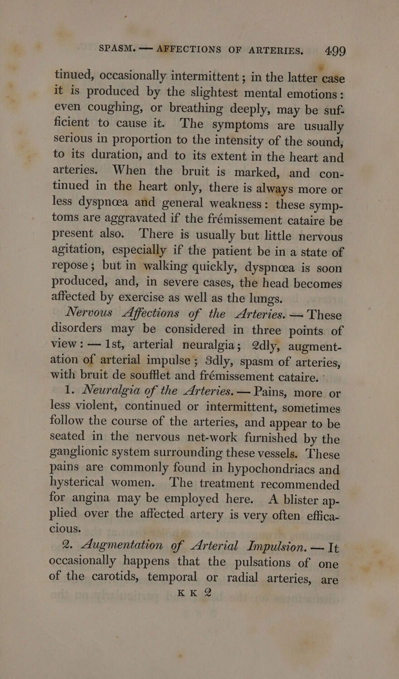 tinued, occasionally intermittent ; in the ja tinal it is produced by the slightest mental emotions: even coughing, or breathing deeply, may be suf: ficient to cause it. The symptoms are usually Serious in proportion to the intensity of the sound, to its duration, and to its extent in the heart and arteries. When the bruit is marked, and con- tinued in the heart only, there is always more or less dyspnoea and general weakness: these symp- toms are aggravated if the frémissement cataire be present also. There is usually but little nervous agitation, especially if the patient be in a state of repose; but in walking quickly, dyspnoea is soon produced, and, in severe cases, the head becomes affected by exercise as well as the lungs. Nervous &lt;Affections of the Arteries. — These disorders may be considered in three points. of view: — Ist, arterial neuralgia; @dly, augment- ation of arterial impulse ; 3dly, spasm of arteries, with bruit de soufflet and frémissement cataire. ° 1. Neuralgia of the Arteries. — Pains, more or less violent, continued or intermittent, sometimes follow the course of the arteries, and appear to be seated in the nervous net-work furnished by the ganglionic system surrounding these vessels. These pains are commonly found in hypochondriacs and hysterical women. The treatment recommended for angina may be employed here. A blister ap- plied over the affected artery is very often effica- cious. 2. Augmentation of Arterial Impulsion. — It occasionally happens that the pulsations of one of the carotids, temporal or radial arteries, are