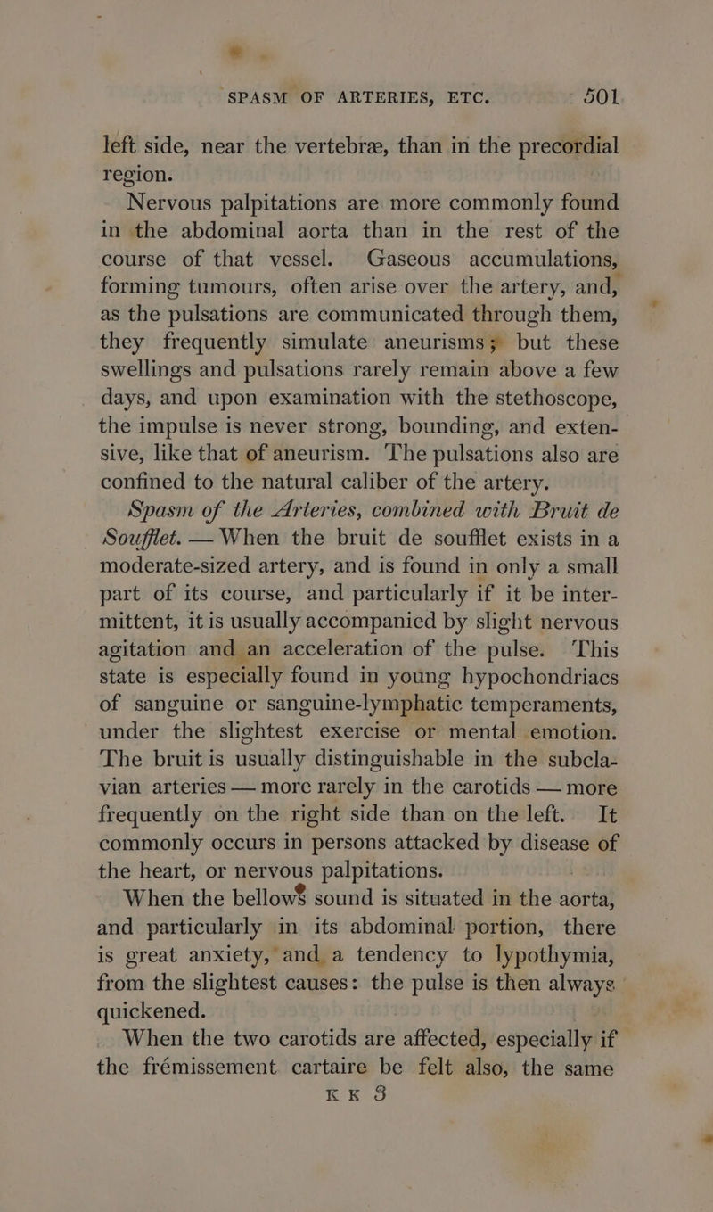 id ‘SPASM OF ARTERIES, ETC. 501 left side, near the vertebra, than in the precordial region. Nervous palpitations are more commonly found in the abdominal aorta than in the rest of the course of that vessel. Gaseous accumulations, forming tumours, often arise over the artery, and, as the pulsations are communicated through them, they frequently simulate aneurisms; but these swellings and pulsations rarely remain above a few days, and upon examination with the stethoscope, the impulse is never strong, bounding, and exten- sive, like that of aneurism. The pulsations also are confined to the natural caliber of the artery. Spasm of the Arteries, combined with Bruit de Souffiet. — When the bruit de soufflet exists in a moderate-sized artery, and is found in only a small part of its course, and particularly if it be inter- mittent, it is usually accompanied by slight nervous agitation and an acceleration of the pulse. ‘This state is especially found in young hypochondriacs of sanguine or sanguine-lymphatic temperaments, under the slightest exercise or mental emotion. The bruit is usually distinguishable in the subcla- vian arteries — more rarely in the carotids — more frequently on the right side than on the left. It commonly occurs in persons attacked by disease of the heart, or nervous palpitations. When the bellow8 sound is situated in the aorta, and particularly in its abdominal portion, there is great anxiety, and a tendency to lypothymia, from the slightest causes: the pulse is then always quickened. When the two carotids are affected, especially if the frémissement. cartaire be felt also, the same