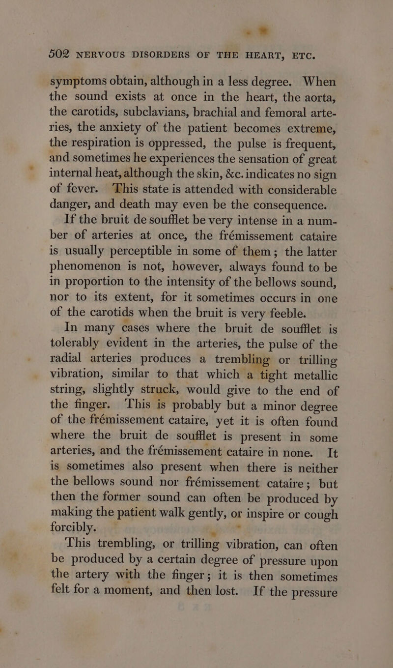 «? 502 NERVOUS DISORDERS OF THE HEART, ETC. symptoms obtain, although in a less degree. When the sound exists at once in the heart, the aorta, the carotids, subclavians, brachial and femoral arte- ries, the anxiety of the patient becomes extreme, the respiration is oppressed, the pulse is frequent, and sometimes he experiences the sensation of great internal heat, although the skin, &amp;c. indicates no sign of fever. This state is attended with considerable danger, and death may even be the consequence. If the bruit de soufflet be very intense in a num- ber of arteries at once, the frémissement cataire is usually perceptible in some of them; the latter phenomenon is not, however, always found to be in proportion to the intensity of the bellows sound, nor to its extent, for it sometimes occurs in one of the carotids when the bruit is very feeble. In many cases where the bruit de soufflet is tolerably evident in the arteries, the pulse of the radial arteries produces a trembling or trilling vibration, similar to that which a tight seule string, slightly struck, would give to Stig end of the finger. ‘This is probably but a minor degree of the frémissement cataire, yet it is often found where the bruit de soufflet is present in some arteries, and the frémissement cataire in none. It is sometimes also present when there is neither the bellows sound nor frémissement cataire; but then the former sound can often be produced by making the patient walk gently, or 5a apt or cough forcibly. This trembling, or tr illing i fC can often be produced by a certain degree of pressure upon the artery with the finger; it is then sometimes felt for a moment, and then lost. If the pressure