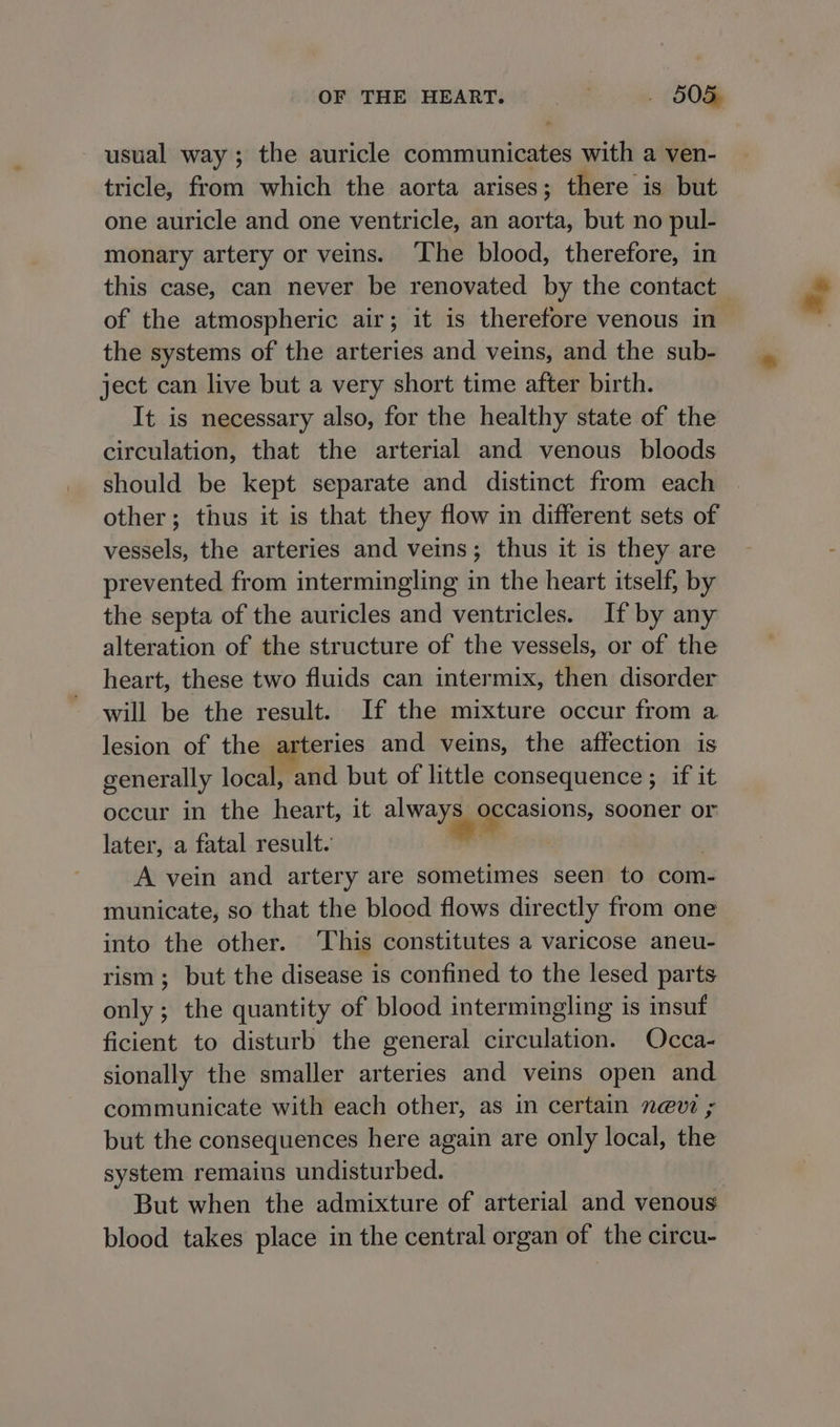 usual way; the auricle communicates with a ven- tricle, from which the aorta arises; there is but one auricle and one ventricle, an aorta, but no pul- monary artery or veins. ‘The blood, therefore, in this case, can never be renovated by the contact of the atmospheric air; it is therefore venous in the systems of the arteries and veins, and the sub- ject can live but a very short time after birth. It is necessary also, for the healthy state of the circulation, that the arterial and venous bloods should be kept separate and distinct from each other; thus it is that they flow in different sets of vessels, the arteries and veins; thus it is they are prevented from intermingling in the heart itself, by the septa of the auricles and ventricles. If by any alteration of the structure of the vessels, or of the heart, these two fluids can intermix, then disorder will be the result. If the mixture occur from a lesion of the arteries and veins, the affection is generally local, and but of little consequence ; if it occur in the heart, it always occasions, sooner or * later, a fatal result. A vein and artery are sometimes seen to com- municate, so that the blocd flows directly from one into the other. ‘This constitutes a varicose aneu- rism; but the disease is confined to the lesed parts only; the quantity of blood intermingling is insuf ficient to disturb the general circulation. Occa- sionally the smaller arteries and veins open and communicate with each other, as in certain nevi ; but the consequences here again are only local, the system remains undisturbed. But when the admixture of arterial and venous blood takes place in the central organ of the circu-