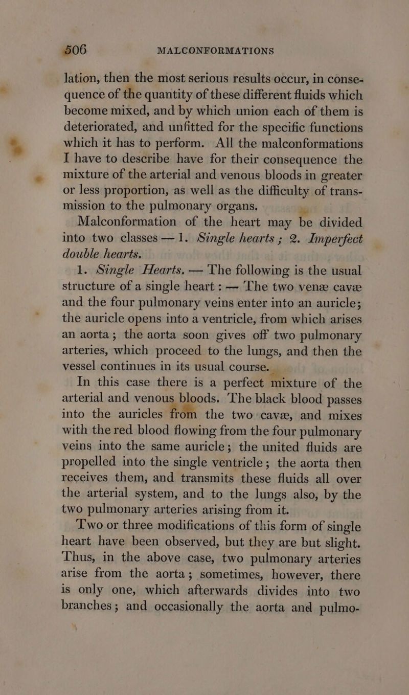 lation, then the most serious results occur, in conse- quence of the quantity of these different fluids which become mixed, and by which union each of them is deteriorated, and unfitted for the specific functions which it has to perform. All the malconformations I have to describe have for their consequence the mixture of the arterial and venous bloods in greater or less proportion, as well as the difficulty of trans- mission to the pulmonary organs, Malconformation of the heart may be divided into two classes—1. Single hearts ; 2. Imperfect double hearts. 1. Single Hearts. — The following is the usual structure of a single heart : — ‘The two venze cavee and the four pulmonary veins enter into an auricle; the auricle opens into a ventricle, from which arises an aorta; the aorta soon gives off two pulmonary arteries, which proceed to the lungs, and then the vessel continues in its usual course. _ In this case there is a perfect mixture of the arterial and venous bloods. The black blood passes into the auricles fr the two cavee, and mixes with the red blood flowing from the four pulmonary veins into the same auricle; the united fluids are propelled into the single ventricle; the aorta then receives them, and transmits these fluids all over the arterial system, and to the lungs also, by the two pulmonary arteries arising from it. Two or three modifications of this form of single heart have been observed, but they are but slight. Thus, in the above case, two pulmonary arteries arise from the aorta; sometimes, however, there is only one, which afterwards divides into two branches; and occasionally the aorta and pulmo-