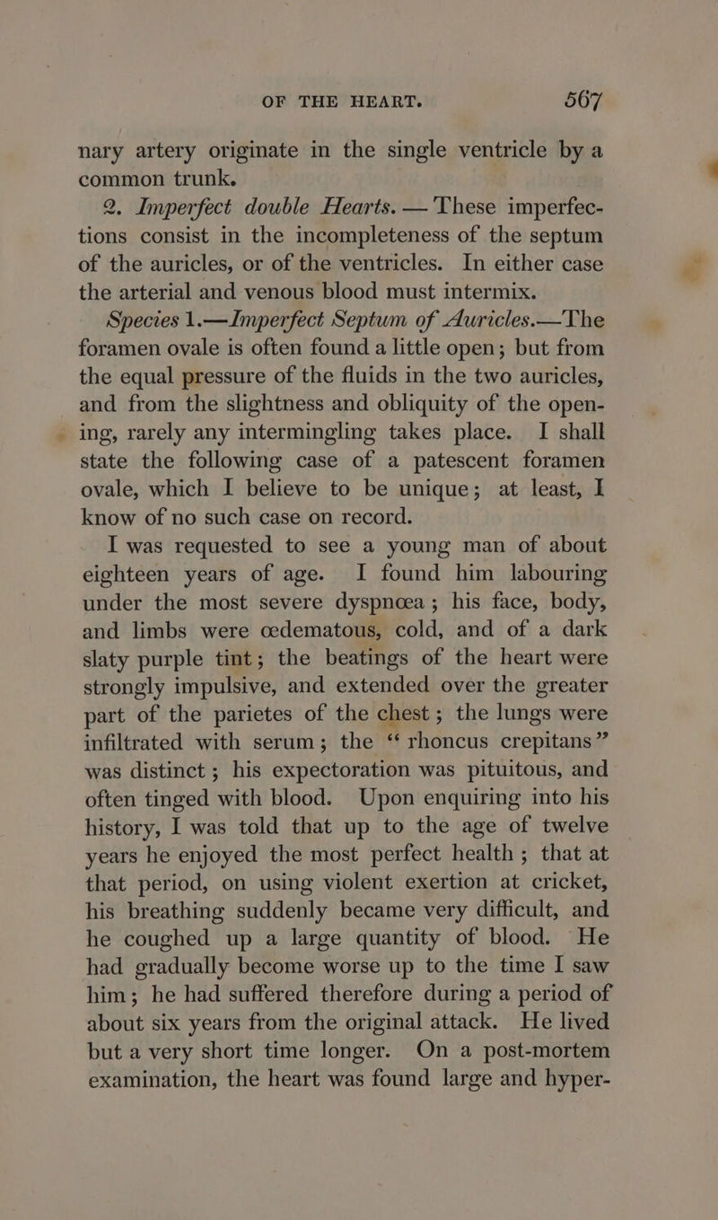 nary artery originate in the single ventricle by a common trunk. 2, Imperfect double Hearts. — ‘These imperfec- tions consist in the incompleteness of the septum of the auricles, or of the ventricles. In either case the arterial and venous blood must intermix. Species 1.—Imperfect Septum of Auricles.—The foramen ovale is often found a little open; but from the equal pressure of the fluids in the two auricles, and from the slightness and obliquity of the open- ing, rarely any intermingling takes place. I shall state the following case of a patescent foramen ovale, which I believe to be unique; at least, I know of no such case on record. I was requested to see a young man of about eighteen years of age. I found him labouring under the most severe dyspnoea; his face, body, and limbs were cedematous, cold, and of a dark slaty purple tint; the beatings of the heart were strongly impulsive, and extended over the greater part of the parietes of the chest; the lungs were infiltrated with serum; the ‘‘ rhoncus crepitans ” was distinct ; his expectoration was pituitous, and often tinged with blood. Upon enquiring into his history, I was told that up to the age of twelve years he enjoyed the most perfect health ; that at that period, on using violent exertion at cricket, his breathing suddenly became very difficult, and he coughed up a large quantity of blood. He had gradually become worse up to the time I saw him; he had suffered therefore during a period of about six years from the original attack. He lived but a very short time longer. On a post-mortem examination, the heart was found large and hyper-