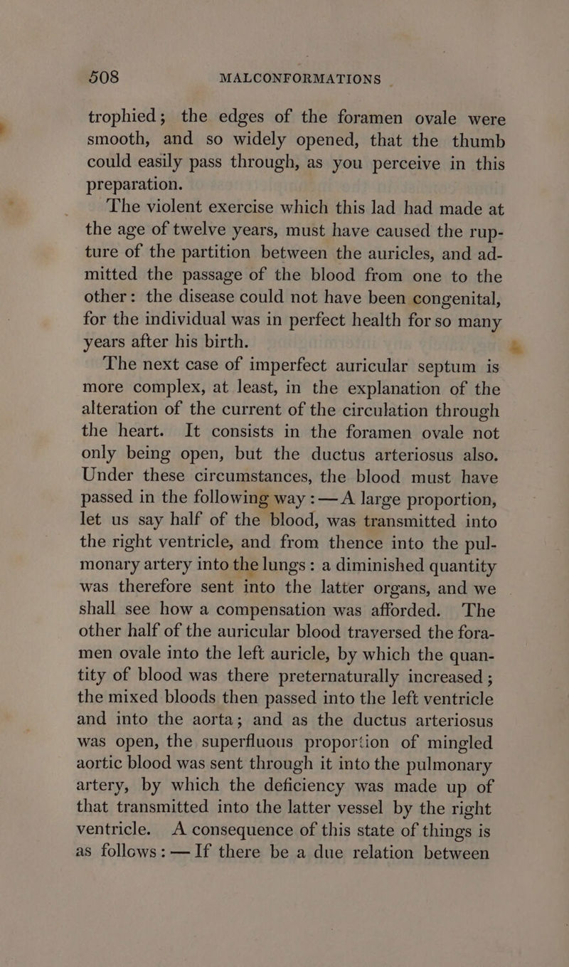 trophied; the edges of the foramen ovale were smooth, and so widely opened, that the thumb could easily pass through, as you perceive in this preparation. The violent exercise which this lad had made at the age of twelve years, must have caused the rup- ture of the partition between the auricles, and ad- mitted the passage of the blood from one to the other: the disease could not have been congenital, for the individual was in perfect health for so many years after his birth. The next case of imperfect auricular septum is more complex, at least, in the explanation of the alteration of the current of the circulation through the heart. It consists in the foramen ovale not only being open, but the ductus arteriosus also. Under these circumstances, the blood must have passed in the following way :— A large proportion, let us say half of then blood, was transmitted into the right ventricle, and from thence into the pul- monary artery into the lungs : a diminished quantity was therefore sent into the latter organs, and we shall see how a compensation was afforded. The other half of the auricular blood traversed the fora- men ovale into the left auricle, by which the quan- tity of blood was there preternaturally increased ; the mixed bloods then passed into the left ventricle and into the aorta; and as the ductus arteriosus was open, the superfluous proportion of mingled aortic blood was sent through it into the pulmonary artery, by which the deficiency was made up of that transmitted into the latter vessel by the right ventricle. A consequence of this state of things is as follows: —If there be a due relation between