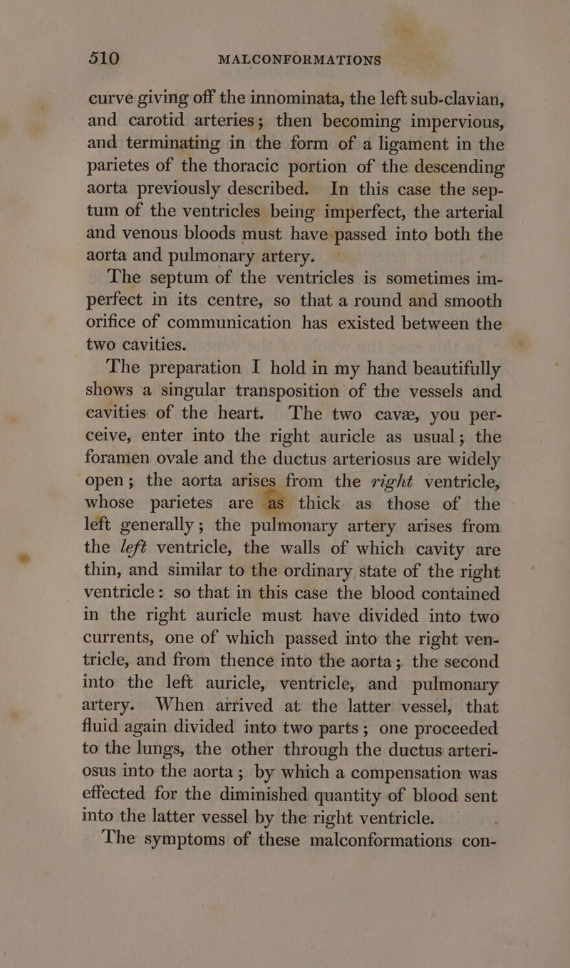 curve giving off the innominata, the left sub-clavian, and carotid arteries; then becoming impervious, and terminating in the form of a ligament in the parietes of the thoracic portion of the descending aorta previously described. In this case the sep- tum of the ventricles being imperfect, the arterial and venous bloods must have passed into both the aorta and pulmonary artery. The septum of the ventricles is sometimes im- perfect in its centre, so that a round and smooth orifice of communication has existed between the two cavities. The preparation I hold in my hand beautifully shows a singular transposition of the vessels and cavities of the heart. The two cava, you per- ceive, enter into the right auricle as usual; the foramen ovale and the ductus arteriosus are widely open; the aorta arises from the right ventricle, whose parietes are thick. as those of the left generally ; the pulmonary artery arises from the left ventricle, the walls of which cavity are thin, and similar to the ordinary state of the right ventricle: so that in this case the blood contained in the right auricle must have divided into two currents, one of which passed into the right ven- tricle, and from thence into the aorta; the second into the left auricle, ventricle, and pulmonary artery. When arrived at the latter vessel, that fluid again divided into two parts; one proceeded to the lungs, the other through the ductus arteri- osus into the aorta; by which a compensation was effected for the diminished quantity of blood sent into the latter vessel by the right ventricle. The symptoms of these malconformations con-