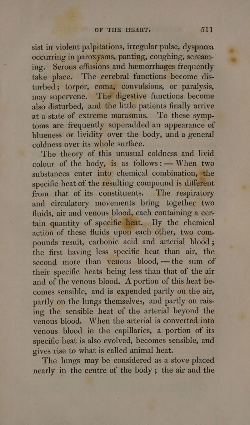 sist in violent palpitations, irregular pulse, dyspnoea ing. Serous effusions and hemorrhages frequently take place. ‘The cerebral functions become dis- turbed; torpor, coma, convulsions, or paralysis, may supervene. The digestive functions become also disturbed, and the little patients finally arrive at a state of extreme marasmus. ‘To these symp- toms are frequently superadded an appearance of blueness or lividity over the body, and a general coldness over its whole surface. The theory of this unusual coldness and livid colour of the body, is as follows: — When two substances enter into chemical combination, the specific heat of the resulting compound is different from that of its constituents. The respiratory and circulatory movements bring together two fluids, air and venous blood, each containing a cer- tain quantity of specifi t. By the chemical action of these fluids upon each other, two com- pounds result, carbonic acid and arterial blood ; the first having less specific heat than air, the second more than venous blood, —the sum of their specific heats being less than that of the air and of the venous blood. A portion of this heat be- comes sensible, and is expended partly on the air, partly on the lungs themselves, and partly on rais- ing the sensible heat of the arterial beyond the venous blood. When the arterial is converted into venous blood in the capillaries, a portion of its specific heat is also evolved, becomes sensible, and gives rise to what is called animal heat. The lungs may be considered as a stove placed nearly in the centre of the body ; the air and the 3 *