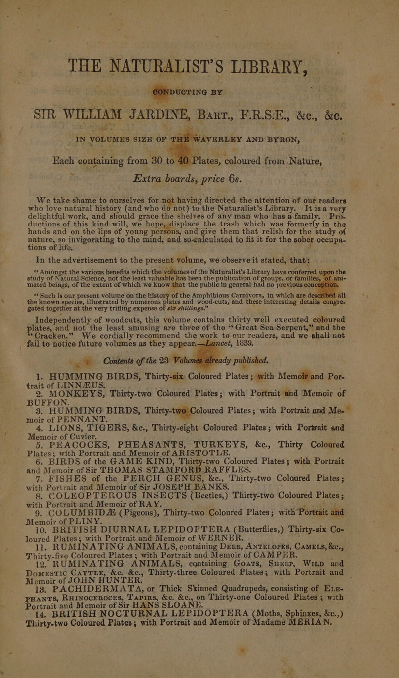 THE NATURALIST’S LIBRARY, “Gonpuorisa ata SIR WILLIAM JARDINE, Barr, F.RSE., &amp;c., &amp;e. IN vorvaes SIZE ad Eiiehvantay AND BYRON, : Each containing from 30 to 4¢ Plates, coloured from Nature, ~~ Extra boards, price 6s. We take shame to ourselves for not having directed the attention of our readers - who love natural history (and who do not) to the Naturalist’s Library. It isa very delightful work, and should grace the shelves of any man who hasa family. | Pro. ductions of this kind will, we hope, displace the trash which was formerly in the hands and on the lips of young persons, and give them that relish for the study of ape An iste to the mind, and aiiceenlaisd to fit it for the sober occupa- ions of life. ; / - In the advertisement to the present volume, we observe it stated, that: «« Amongst the various benefits which the volumes of the Naturalist’s Library have conferred up study of Natural Science, not the least valuable has been the publication of groups, or families, ¢ mated beings, of the extent of which we know that the public in general had no previous conce’ ion the Independently of woodcuts, this volume contains thirty well executed coloured plates, and not the least amusing are three of the ‘*Great Sea Serpent,” and the *©Cracken.” We cordially recommend the work to our readers, and we shall not fail to notice future volumes as they appear.—Lancet, 1839 © © Contents of the 23 Volumes 1. HUMMING BIRDS, Thirty-six: Coloured Plates; with Memoit and Por- trait of LINNAUS. ; : 2. MONKEYS, Thirty-two Coloured Plates; with Portrait and Memoir of BUFFON. 3. HUMMING BIRDS, Thirty-two) Coloured Plates; with Portrait and Me-~ moir of PENNANT. ~ 4. LIONS, TIGERS, &amp;c., Thirty-eight Coloured Plates; with Portrait and Memoir of Cuvier. ; 5. PEACOCKS, PHEASANTS, TURKEYS, &amp;c., Thirty Coloured Plates; with Portrait and Memoir of ARISTOTLE. 6. BIRDS of the GAME KIND, Thirty-two Coloured Plates; with Portrait and Memoir of Sir THOMAS STAMFORD RAFFLES. 7. FISHES of the PERCH GENUS, &amp;c., Thirty-two Coloured Plates ; with Portrait and Memoir of Sir JOSEPH BANKS. 8. COLEOPTEROUS INSECTS (Beetles,) Thirty-two Coloured Plates ; with Portrait and Memoir of RAY. ; ha 43 9. COLUMBIDSZ (Pigeons), Thirty-two Coloured Plates; with Portrait and Memoir of PLINY. ; 10. BRITISH DIURNAL LEPIDOPTERA (Butterflies,), Thirty-six Co- Joured Plates; with Portrait and Memoir of WERNER. 1l. RUMINATING ANIMALS, containing DEER, ANTELOPES, CAMELS, &amp;c., Thirty-five Coloured Plates ; with Portrait and Memoir of CAMPER, wees: 12, RUMINATING ANIMALS, containing Goats, SHeep, Winp and Domestic CatriE, &amp;e. &amp;c., Thirty-three Coloured Plates; with Portrait and Memoir of JOHN HUNTER. . 13. PACHIDERMATA, or Thick Skinned Quadrupeds, consisting of E1z- peants, Ruinoceroces, Tapirs, &amp;c. &amp;c., on Thirty-one Coloured Plates ; with already published. &gt;. Portrait and Memoir of Sir HANS SLOANE. 14. BRITISH NOCTURNAL LEPIDOPTERA (Moths, Sphinxes, &amp;c.,) Thirty-two Coloured Plates; with Portrait and Memoir of Madame MERIAN.