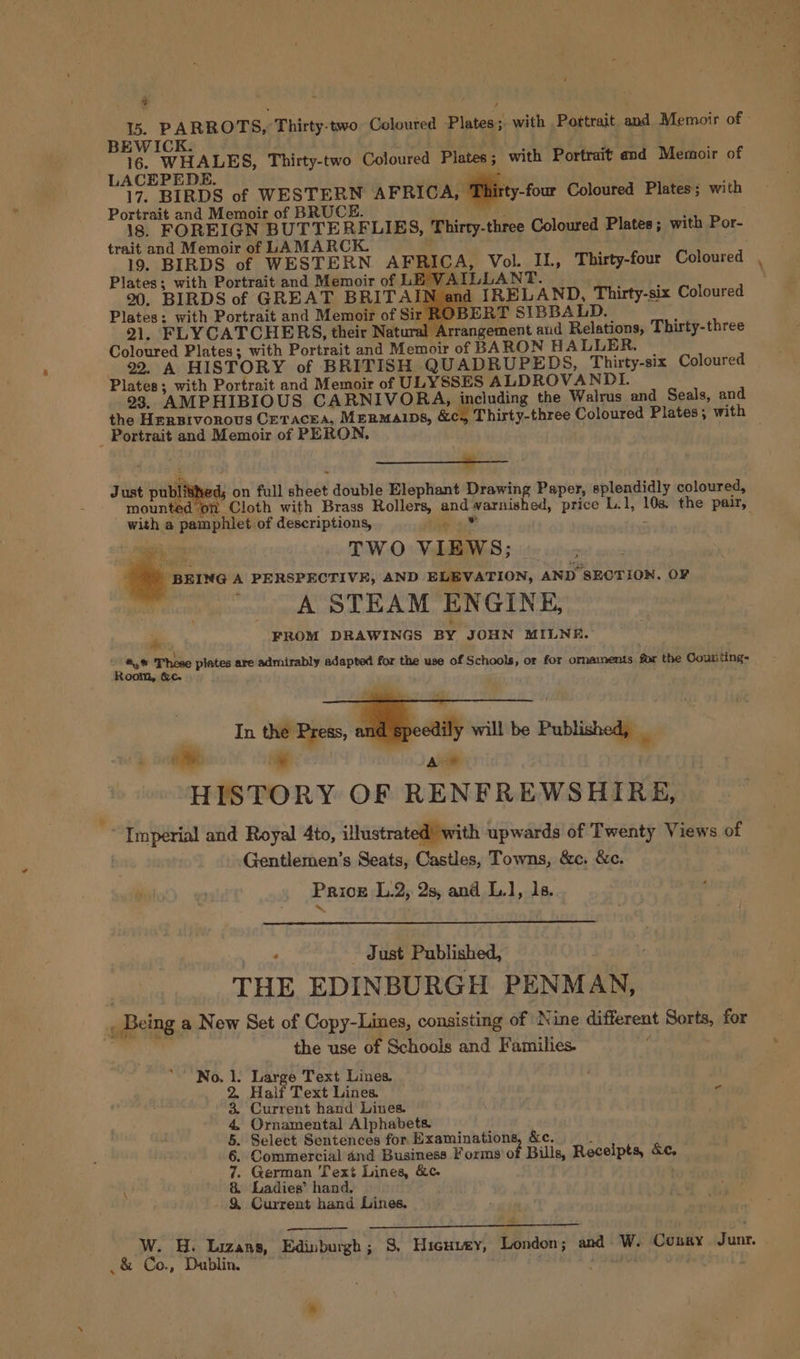 at ‘ ls. PARROTS, Thirty-two Coloured Plates; with Pottrait and Memoir of: BEWICK. ij. 45 16. WHALES, Thirty-two Coloured Plates; with Portrait and Memoir of LACEPEDE. ‘wile | tay 17. BIRDS of WESTERN AFRICA, Thirty-four Coloured Plates; with Portrait and Memoir of BRUCE. : ' : 18. FOREIGN BUTTERELIES, Thirty-three Coloured Plates ; with Por- trait and Memoir of LAMARCK. : A's 19. BIRDS of WESTERN AFRICA, Vol. IL, Thirty-four Coloured Plates; with Portrait and Memoir of LE VAILLANT. ; 2%, BIRDS of GREAT BRITAIN and IRELAND, Thirty-six Coloured Plates: with Portrait and Memoir of S BERT SIBBALD. ; 21. FLYCATCHERS, their Natural Arrangement and Relations, Thirty-three Coloured Plates; with Portrait and Memoir of BARON HALLER. | 22. A HISTORY of BRITISH QUADRUPEDS, Thirty-six Coloured Plates; with Portrait and Memoir of ULYSSES ALDROVANDL. 293. AMPHIBIOUS CARNIVOBA, including the Walrus and Seals, and the Hersrvornovus Cetacea, Mermaips, &amp;c., Thirty-three Coloured Plates; with Portrait and Memoir of PERON. e Fe — Just published; on full sheet double Elephant Drawing Paper, splendidly coloured, mounted on Cloth with Brass Rollers, and varnished, price L.1, 108. the pair, Loe with a pamphlet of descriptions, sie ae TWO VIEWS; |. “BEING A PERSPECTIVE, AND ELEVATION, AND SECTION. OF A STEAM ENGINE, ite FROM DRAWINGS BY JOHN MILNE. erie These plates are admirably adapted for the use of Schools, or for ornaments for the Coutiting- oonl, &amp;c. In the Press, and speedily will be Published, _ oa * | Ae HISTORY OF RENFREWSHIRE, “ Imperial and Royal 4to, illustrated with upwards of Twenty Views of . Gentlemen’s Seats, Castles, Towns, &amp;c. &amp;c. Priok L.2, 2s, and L.1, is. ag - Just Published, . | THE EDINBURGH PENMAN, , Being a New Set of Copy-Lines, consisting of Nine different Sorts, for re the use of Schools and Families. | Large Text Lines. ‘ Half Text Lines. 7 Current hand Lines. Ornamental Alphabets. Select Sentences for Examinations Commercial and Business Forms of German Text Lines, &amp;c. Ladies’ hand. Current hand Lines. ‘No. &amp;e. s Bills, Receipts, &amp;c, $O OME Se 9 PO W. H. Lizans, Edinburgh; 3, Hicuvey, London; and W. Conary. Junr. s &amp; Co., Dublin. , ¢ ,,